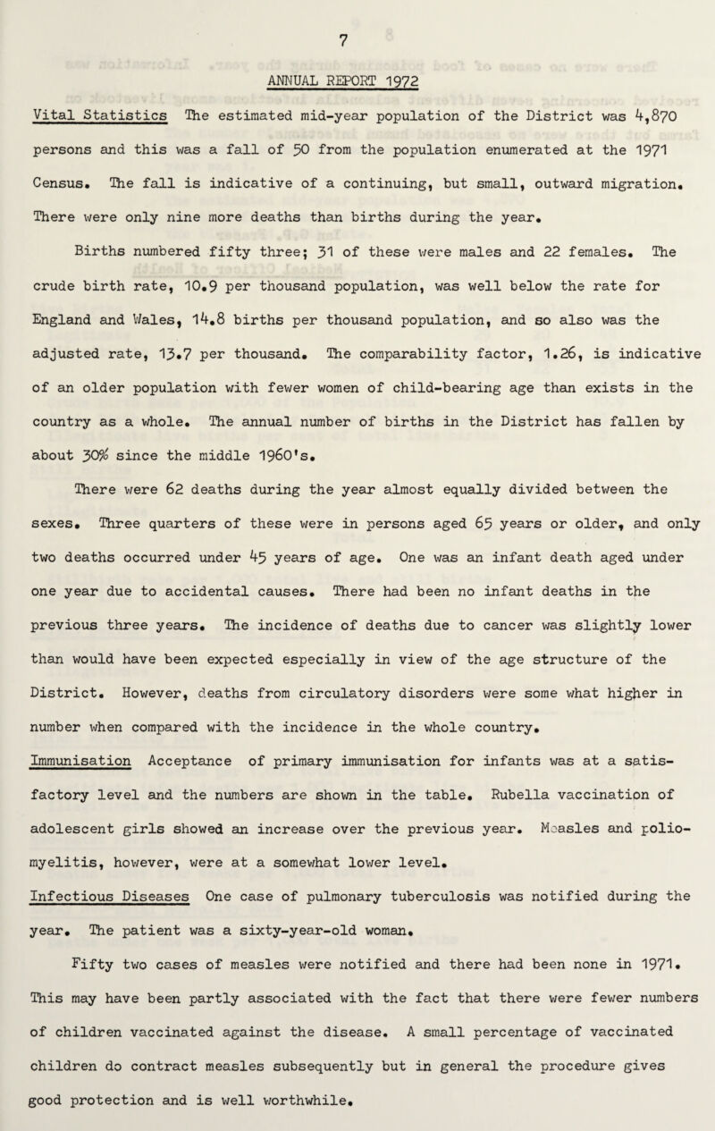 ANNUAL REPORT 1972 Vital Statistics The estimated mid-year population of the District was 4,870 persons and this was a fall of 50 from the population enumerated at the 1971 Census. The fall is indicative of a continuing, but small, outward migration. There were only nine more deaths than births during the year. Births numbered fifty three; 31 of these were males and 22 females. The crude birth rate, 10.9 per thousand population, was well below the rate for England and Wales, 14.8 births per thousand population, and so also was the adjusted rate, 13*7 per thousand. The comparability factor, 1.26, is indicative of an older population with fewer women of child-bearing age than exists in the country as a whole. The annual number of births in the District has fallen by about J>0% since the middle 1960's. There were 62 deaths during the year almost equally divided between the sexes. Three quarters of these were in persons aged 65 years or older, and only two deaths occurred under 45 years of age. One was an infant death aged under one year due to accidental causes. There had been no infant deaths in the previous three years. The incidence of deaths due to cancer was slightly lower than would have been expected especially in view of the age structure of the District. However, deaths from circulatory disorders were some v/hat higher in number when compared with the incidence in the whole country. Immunisation Acceptance of primary immunisation for infants was at a satis¬ factory level and the numbers are shown in the table. Rubella vaccination of adolescent girls showed an increase over the previous year. Measles and polio¬ myelitis, however, were at a somewhat lower level. Infectious Diseases One case of pulmonary tuberculosis was notified during the year. The patient was a sixty-year-old woman. Fifty two cases of measles were notified and there had been none in 1971* This may have been partly associated with the fact that there were fewer numbers of children vaccinated against the disease. A small percentage of vaccinated children do contract measles subsequently but in general the procedure gives good protection and is well worthwhile.