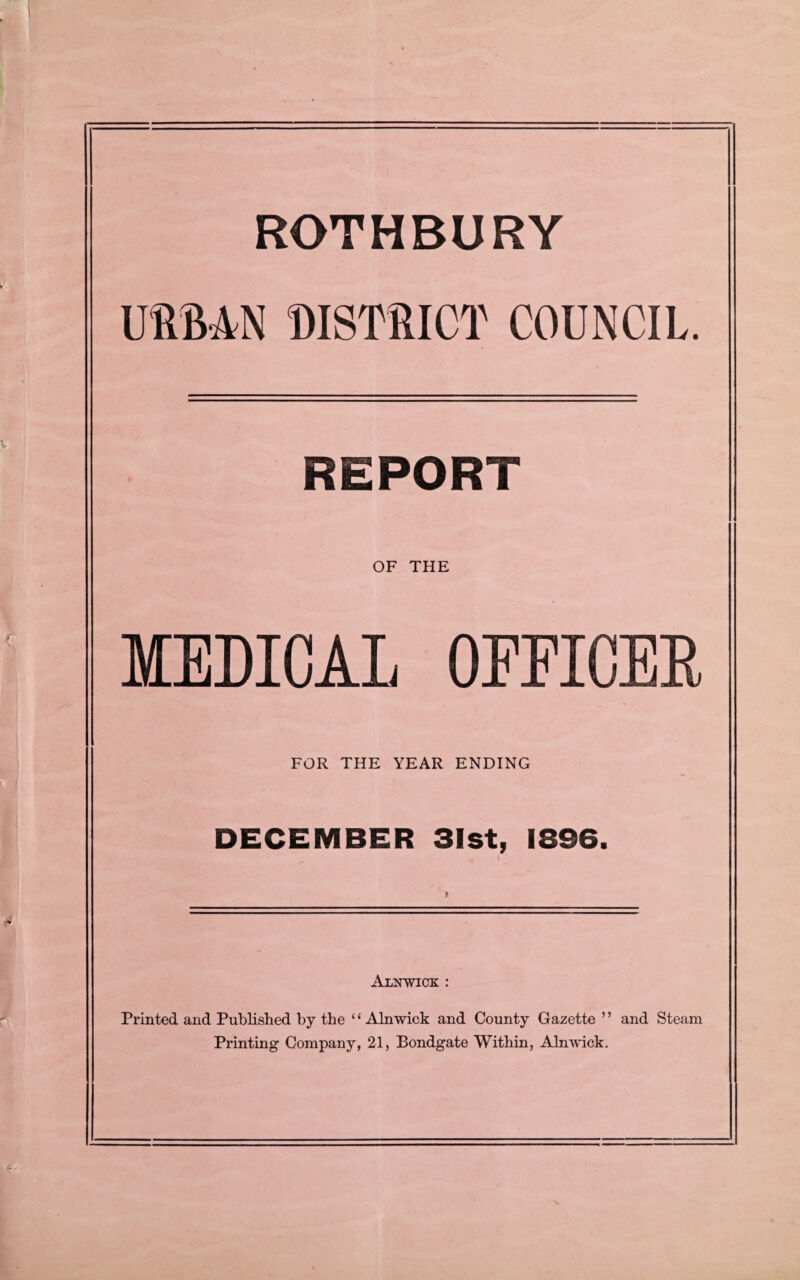 ROTHBURY URBAN DISTRICT COUNCIL. REPORT OF THE MEDICAL OFFICER FOR THE YEAR ENDING DECEMBER 31st, 1896. # I Alnwick : Printed and Published by the ‘£ Alnwick and County Gazette ’ ’ and Steam Printing Company, 21, Bondgate Within, Alnwick.