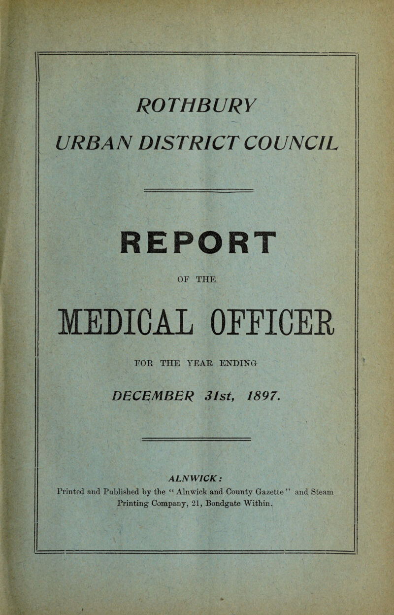 ROTHBURY URBAN DISTRICT COUNCIL REPORT OF THE MEDICAL OEEICEE FOR THE YEAR ENDING DECEMBER 31st, 1897. ALNWICK: Printed and Published by the “ Alnwick and County Gazette ” and Steam Printing Company, 21, Bondgate Within. \