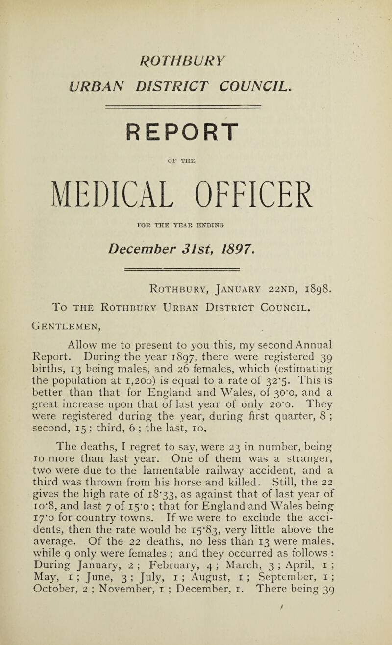 URBAN DISTRICT COUNCIL. REPORT OF THE MEDICAL OFFICER FOE THE YEAE ENDING December 31st, 1897. Rothbury, January 22ND, 1898. To THE Rothbury Urban District Council. Gentlemen, Allow me to present to you this, my second Annual Report. During the year 1897, there were registered 39 births, 13 being males, and 26 females, which (estimating the population at 1,200) is equal to a rate of 32*5. This is better than that for England and \A^ales, of 30*0, and a great increase upon that of last year of only 20*0. They were registered during the year, during first quarter, 8 ; second, 15 ; third, 6 ; the last, 10, The deaths, [ regret to say, were 23 in number, being 10 more than last year. One of them was a stranger, two were due to the lamentable railway accident, and a third was thrown from his horse and killed. Still, the 22 gives the high rate of 18*33, ^-S against that of last year of 10*8, and last 7 of 15*0 ; that for England and Wales being i7'o for country towns. If we were to exclude the acci¬ dents, then the rate would be 15*83, very little above the average. Of the 22 deaths, no less than 13 were males, while 9 only were females ; and they occurred as follows : During January, 2 ; Eebruary, 4 ; March, 3 ; April, i ; May, i; June, 3; July, i; August, i; September, i;