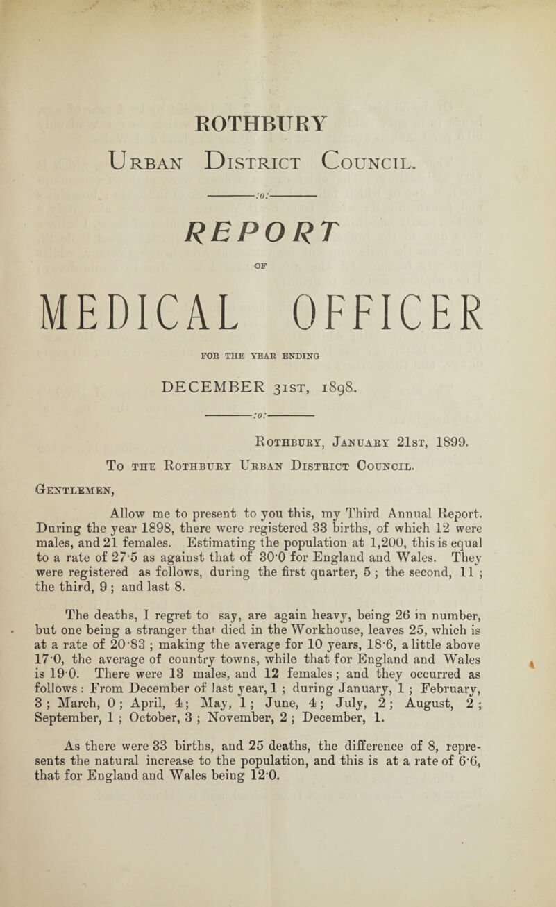 Urban District Council. REPORT MEDICAL OFFICER FOR THE YEAR ENDING DECEMBER 31ST, i8g8. -:o:- Rothburt, Jantjaet 21st, 1899. To THE Rothburt Urban District Council. Gentlemen, Allow me to present to you this, my Third Annual Report. During the year 1898, there were registered 33 births, of which 12 were males, and 21 females. Estimating the population at 1,200, this is equal to a rate of 27 5 as against that of 30‘0 for England and Wales. They were registered as follows, during the first quarter, 5 ; the second, 11 ; the third, 9 ; and last 8. The deaths, 1 regret to say, are again heavy, being 26 in number, but one being a stranger thai died in the Workhouse, leaves 25, which is at a rate of 20’83 ; making the average for 10 years, 18’6, a little above 17'0, the average of counUy towns, while that for England and Wales is 19 0. There were 13 males, and 12 females; and they occurred as follows : From December of last year, 1 ; during January, 1 ; February, 3; March, 0; April, 4; May, 1; June, 4; July, 2; August, 2; September, 1 ; October, 3 ; November, 2 ; December, 1. As there were 33 births, and 25 deaths, the difference of 8, repre¬ sents the natural increase to the population, and this is at a rate of 6'6., that for England and Wales being 12'0.