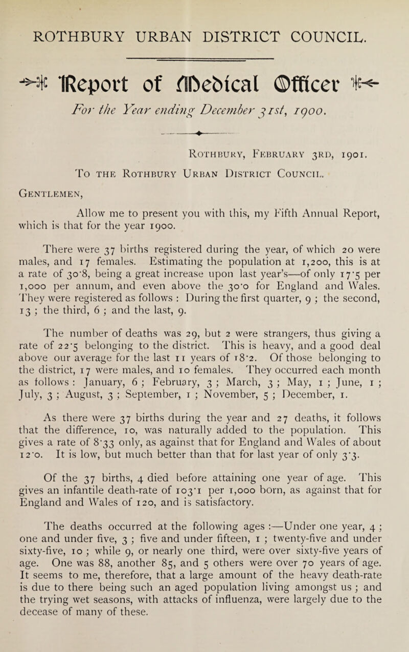 ROTHBURY URBAN DISTRICT COUNCIL. IReport of flftebtcal Officer tN- For the Year ending December gist, igoo. Rothbury, February 3RD, 1901, To the Rothbury Urban District Council. Gentlemen, Allow me to present you with this, my Fifth Annual Report, which is that for the year 1900. There were 37 births registered during the year, of which 20 were males, and 17 females. Estimating the population at 1,200, this is at a rate of 30’8, being a great increase upon last year’s—of only 17’5 per 1,000 per annum, and even above the 3CC0 for England and Wales. They were registered as follows : During the first quarter, 9 ; the second, 13 ; the third, 6 ; and the last, 9. The number of deaths was 29, but 2 were strangers, thus giving a rate of 22^5 belonging to the district. This is heavy, and a good deal above our average for the last 11 years of t8'2. Of those belonging to the district, 17 were males, and 10 females. They occurred each month as follows : January, 6 ; February, 3 ; March, 3 ; May, 1 ; June, 1 ; July, 3 ; August, 3 ; September, 1 ; November, 5 ; December, 1. As there were 37 births during the year and 27 deaths, it follows that the difference, 10, was naturally added to the population. This gives a rate of 8*33 only, as against that for England and Wales of about 12'o. It is low, but much better than that for last year of only 3'3. Of the 37 births, 4 died before attaining one year of age. This gives an infantile death-rate of 103M per 1,000 born, as against that for England and Wales of 120, and is satisfactory. The deaths occurred at the following ages :—Under one year, 4 ; one and under five, 3 ; five and under fifteen, 1 ; twenty-five and under sixty-five, 10 ; while 9, or nearly one third, were over sixty-five years of age. One was 88, another 85, and 5 others were over 70 years of age. It seems to me, therefore, that a large amount of the heavy death-rate is due to there being such an aged population living amongst us ; and the trying wet seasons, with attacks of influenza, were largely due to the decease of many of these.