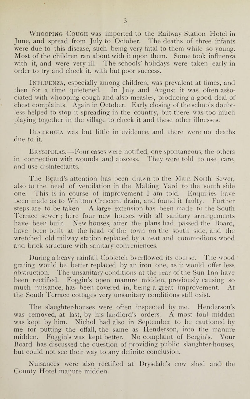 June, and spread from July to October. The deaths of three infants were due to this disease, such being very fatal to them while so young. Most of the children ran about with it upon them. Some took influenza with it, and were very ill. The schools’ holidays were taken early in order to try and check it, with but poor success. Influenza, especially among children, was prevalent at times, and then for a time quietened. In July and August it was often asso¬ ciated with whooping cough and also measles, producing a good deal of chest complaints. Again in October. Early closing of the schools doubt¬ less helped to stop it spreading in the country, but there was too much playing together in the village to check it and these other illnesses. Diarrhoea was but little in evidence, and there were no deaths due to it. Erysipelas.—Four cases were notified, one spontaneous, the others in connection with wounds and abscess. They were told to use care, and use disinfectants. The Hoard’s attention has been drawn to the Main North Sewer, also to the need of ventilation in the Malting Yard to the south side one. This is in course of improvement I am told. Enquiries have been made as to Whitton Crescent drain, and found it faulty. Further steps are to be taken. A large extension has been made to the South Terrace sewer ; here four new houses with all sanitary arrangements have been built. New houses, after the plans had passed the Hoard, have been built at the head of the town on the south side, and the wretched old railway station replaced by a neat and commodious wood and brick structure with sanitary conveniences. During a heavy rainfall Cobletch overflowed its course. The wood grating would be better replaced by an iron one, as it would offer less obstruction. The unsanitary conditions at the rear of the .Sun Inn have been rectified. Foggin’s open manure midden, previously causing so much nuisance, has been covered in, being a great improvement. At the South 'Terrace cottages very unsanitary conditions still exist. The slaughter-houses were often inspected by me. Henderson’s was removed, at last, by his landlord’s orders. A most foul midden was kept by him. Nichol had also in September to be cautioned by me for putting the offall, the same as Henderson, into the manure midden. Foggin’s was kept better. No complaint of Hergin’s. Your Board has discussed the question of providing public slaughter-houses, but could not see their way to any definite conclusion. Nuisances were also rectified at Drysdale’s cow shed and the J County Hotel manure midden.