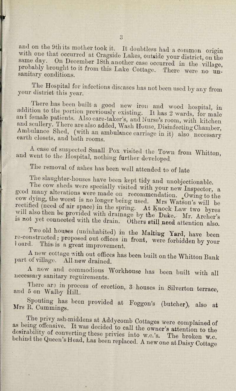 o o anil on tile Dili its mother took it. It doubtless had a common origin with one that occurred at Cragside Lakes, outside your district, on the same day On December 18th another case occurred in the village probably brought to it from this Lake Cottage. There were no un sanitary conditions. The Hospital for infections diseases lias not been used by any from your district tins year. J J „.n.ilief ^as been bmlt a g°od new iron and wood hospital, in addition to the portion previously existing. It lias 2 wards, for male anl female patients. Also care-taker’s, and Nurse’s room, with kitchen and scullery There are also added, Wash House, Disinfecting Chamber, Ambulance Shed, (with an ambulance carriage in it) also necessary earth closets, and bath rooms. y A case of suspected Small Pox visited the Town from Whitton and went to the Hospital, nothing further developed. The removal of ashes has been well attended to of late ibe slaughter-houses have been kept tidy and unobjectionable. , , Jle 00w sheds were specially visited with your new Inspector a good many alterations were made on recommendation. Owfng to the cow dying, the worst is no longer being used. Mrs Watson’s will b“ lectihed (need of air space) in the spring. At Knock Law two byres will also then be provided with drainage by the' Duke.. Mr. Archer’s is not yet connected with the drain. Others still need attention also! Two old houses (uninhabited) in the Malting Yard, have been ^-.istructed; proposed out Offices in front, were forbidden by your I oaid. lhis^is a great improvement. J J mrt ifXrT.r* °mfS has been buiU on tbe Whitton Bank pait oi village. Ail new drained. A new and commodious Workhouse has been built with all necessaiy sanitary reguirements. and JoTwaiby °' ereCti°D’ 3 hon8es “ SilTOrto“ Mrs lk’cummings. **“* Pr°Vided at F°^0n’8 (bu‘cb“>, also at , T)l° P“vy .ash-middens at Addycomb Cottages were complained of s icing o ensive- It was decided to call the owner’s attention to the desirability of converting these privies into w.c.’s. The broken wc j and the Queen s Head, has been replaced. A new one at Daisy Cottage