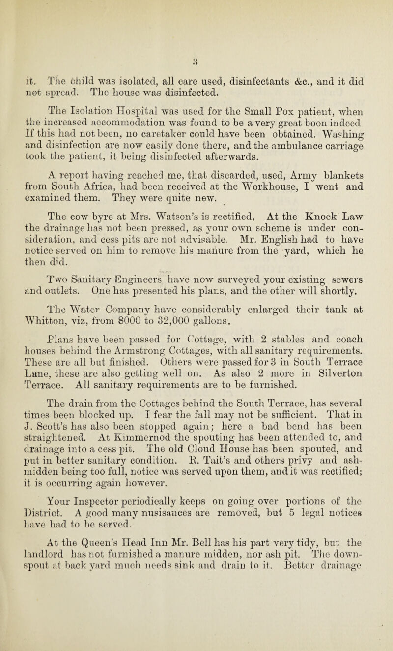 it. The child was isolated, all care used, disinfectants &c., and it did not spread. The house was disinfected. The Isolation Hospital was used for the Small Pox jDatieiit, when the increased accommodation was found to be a very great boon indeed If this had not been, no caretaker could have been obtained. Washing and disinfection are now easily done there, and the ambulance carriage took the patient, it being disinfected afterwards. A report having reached me, that discarded, used, Army blankets from South Africa, had been received at the Workhouse, I went and examined them. They were quite new. The cow byre at Mrs. Watson’s is rectified, At the Knock Law the drainage lias not been pressed, as your own scheme is under con¬ sideration, and cess pits are not advisable. Mr. English had to have notice served on him to remove his manure from the yard, which he then dhl. Two Sanitary Engineers have now surveyed your existing sewers and outlets. One has presented his plans, and the other will shortly. The Water Company have considerably enlarged their tank at Whitton, viz, from 8000 to 32,000 gallons. Plans have been passed for Cottage, with 2 stables and coach houses behind the Armstrong Cottages, with all sanitary requirements. These are all but finished. Others were passed for 3 in South Terrace Lane, these are also getting well on. As also 2 more in Silverton Terrace. All sanitary requirements are to be furnished. The drain from the Cottages behind the South Terrace, has several times been blocked up. I fear the fall may not be sufficient. That in J. Scott’s has also been stopped again; here a bad bend has been straightened. At Kimmernod the spouting has been attended to, and drainage into a cess pit. The old Cloud House has been spouted, and put in better sanitary condition. II. Tait’s and others privy and ash- midden being too full, notice was served upon them, audit was rectified; it is occurring again however. Your Inspector periodically keeps on going over portions of the District. A good many nusisances are removed, but 5 legal notices have had to be served. At the Queen’s Head Inn Mr. Bell has his part very tidy, but the landlord has not furnished a manure midden, nor ash pit. The down¬ spout at back yard much needs sink and drain to it. Better drainage