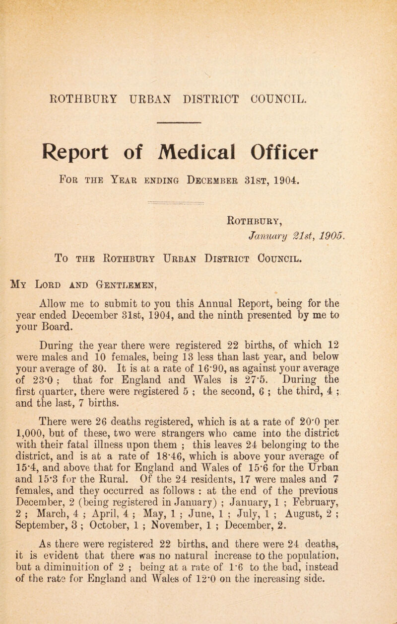 Report of Medical Officer For the Year ending December 31st, 1904. Rothbury, January 21st, 1905. To the Rothbury Urban District Council. My Lord and Gentlemen, Allow me to submit to you this Annual Report, being for the year ended December 31st, 1904, and the ninth presented by me to your Board. During the year there were registered 22 births, of which 12 were males and 10 females, being 13 less than last year, and below your average of 30. It is at a rate of 16*90, as against your average of 23*0 ; that for England and Wales is 27*5. During the first quarter, there were registered 5 ; the second, 6 ; the third, 4 ; and the last, 7 births. There were 26 deaths registered, which is at a rate of 20*0 per 1,000, but of these, two were strangers who came into the district with their fatal illness upon them ; this leaves 24 belonging to the district, and is at a rate of 18*46, which is above your average of 15*4, and above that for England and Wales of 15*6 for the Urban and 15*3 for the Rural. Of the 24 residents, 17 were males and 7 females, and they occurred as follows : at the end of the previous December, 2 (being registered in January) ; January, 1 ; February, 2 ; March, 4 ; April, 4 ; May, 1 ; June, 1 ; July, 1 ; August, 2 ; September, 3 ; October, 1 ; November, 1 ; December, 2. As there were registered 22 births, and there were 24 deaths, it is evident that there was no natural increase to the population, but a diminuition of 2 ; being at a rate of 1*6 to the bad, instead of the rate for England and Wales of 12*0 on the increasing side.
