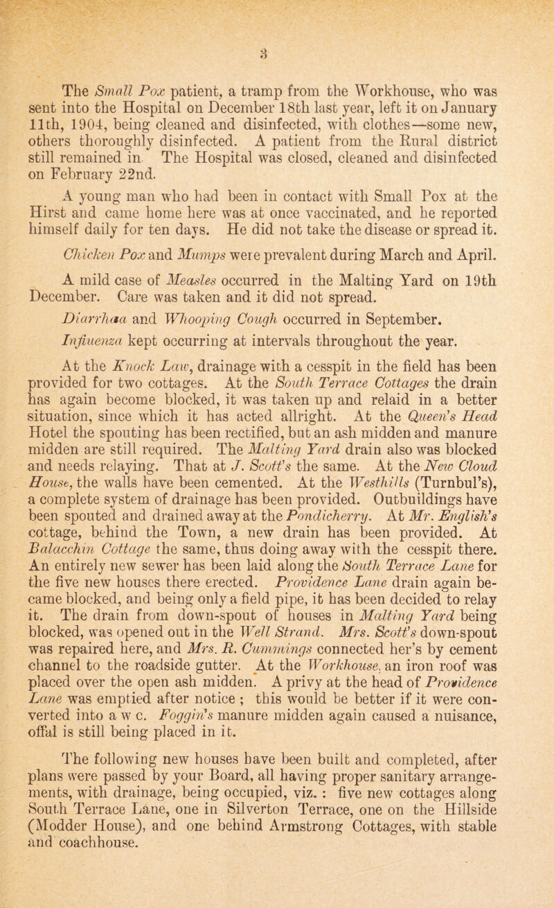 The Small Pox patient, a tramp from the Workhouse, who was sent into the Hospital on December 18th last year, left it on January 11th, 1904, being cleaned and disinfected, with clothes—some new, others thoroughly disinfected. A patient from the Rural district still remained in. The Hospital was closed, cleaned and disinfected on February 22nd. A young man who had been in contact with Small Pox at the Hirst and came home here was at once vaccinated, and he reported himself daily for ten days. He did not take the disease or spread it. Chicken Pox and Mumps were prevalent during March and April. A mild case of Measles occurred in the Malting Yard on 19th December. Care was taken and it did not spread. Diarrhaa and Whooping Cough occurred in September. Influenza kept occurring at intervals throughout the year. At the Knock Law, drainage with a cesspit in the field has been provided for two cottages. At the South Terrace Cottages the drain has again become blocked, it was taken up and relaid in a better situation, since which it has acted allright. At the Queen's Head Hotel the spouting has been rectified, but an ash midden and manure midden are still required. The Malting Yard drain also was blocked and needs relaying. That at J. Scott's the same. At the New Cloud House, the walls have been cemented. At the Westhills (TurnbuPs), a complete system of drainage has been provided. Outbuildings have been spouted and drained away at the Pondicherry. At Mr. English's cottage, behind the Town, a new drain has been provided. At Balacchin Cottage the same, thus doing away with the cesspit there. An entirely new sewer has been laid along the South Terrace Lane for the five new houses there erected. Providence Lane drain again be¬ came blocked, and being only a field pipe, it has been decided to relay it. The drain from down-spout of houses in Malting Yard being blocked, was opened out in the Well Strand. Mrs. Scott's down-spout was repaired here, and Mrs. R. Cummings connected her’s by cement channel to the roadside gutter. At the Workhouse, an iron roof was placed over the open ash midden. A privy at the head of Providence Lane was emptied after notice ; this would be better if it were con¬ verted into a w c. Foggin's manure midden again caused a nuisance, offal is still being placed in it. The following new houses have been built and completed, after plans were passed by your Board, all having proper sanitary arrange¬ ments, with drainage, being occupied, viz. : five new cottages along South Terrace Lane, one in Silverton Terrace, one on the Hillside (Modder House), and one behind Armstrong Cottages, with stable and coachhouse.