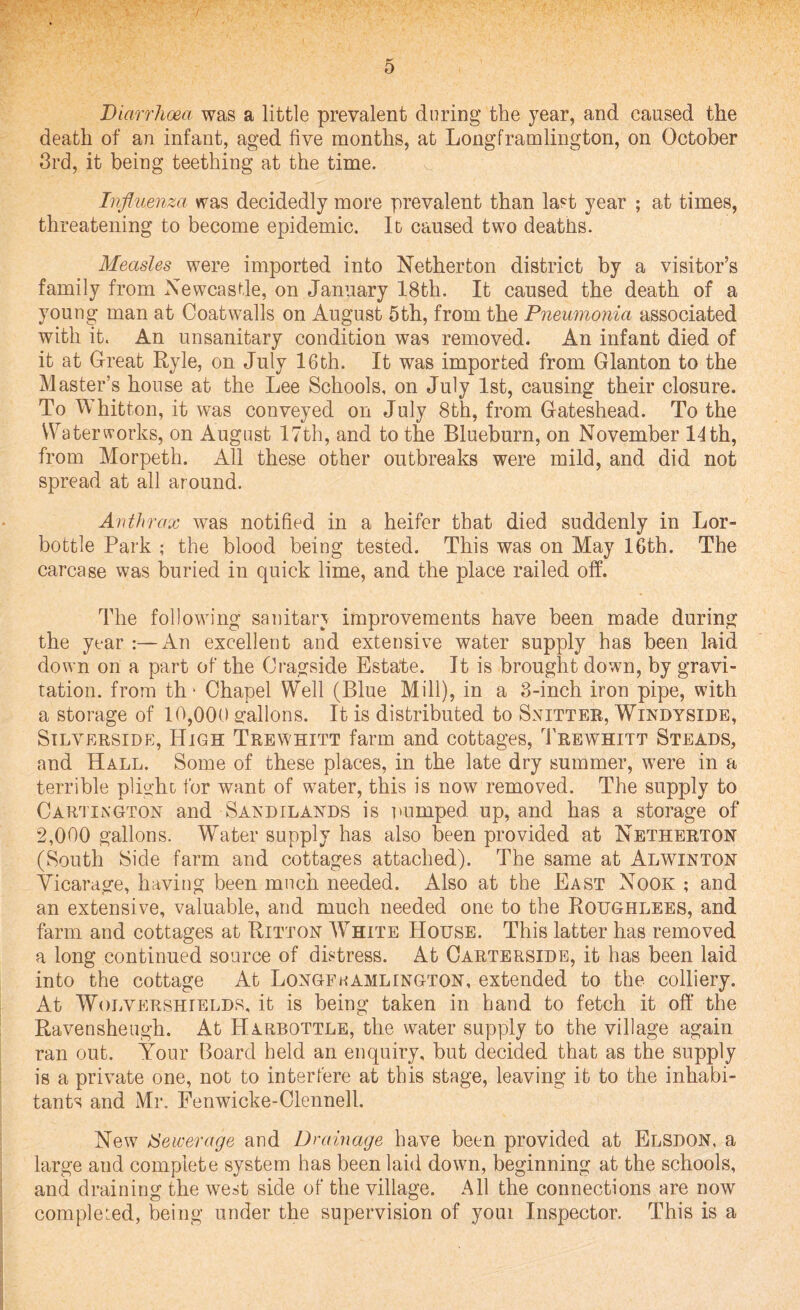 / 5 Diarrhoea was a little prevalent during the year, and caused the death of an infant, aged five months, at Longframlington, on October 3rd, it being teething at the time. Influenza was decidedly more prevalent than last year ; at times, threatening to become epidemic. It caused two deaths. Measles were imported into Netherton district by a visitor’s family from Newcastle, on January 18th. It caused the death of a young man at Coatwalls on August 5th, from the Pneumonia associated with it. An unsanitary condition was removed. An infant died of it at Great Ryle, on July 16th. It was imported from Glanton to the Master’s house at the Lee Schools, on July 1st, causing their closure. To Whitton, it was conveyed on July 8th, from Gateshead. To the Waterworks, on August 17th, and to the Blueburn, on November 14 th, from Morpeth. All these other outbreaks were mild, and did not spread at all around. Anthrax was notified in a heifer that died suddenly in Lor- bottle Park ; the blood being tested. This was on May 16th, The carcase was buried in quick lime, and the place railed off. The following sanitary improvements have been made during the year :—An excellent and extensive water supply has been laid down on a part of the Gragside Estate. It is brought down, by gravi¬ tation. from th * Chapel Well (Blue Mill), in a 3-inch iron pipe, with a storage of 10,000 gallons. It is distributed to Snitter, Windyside, Silverside, High Trewhitt farm and cottages, Trewhitt Steads, and Hall. Some of these places, in the late dry summer, were in a terrible plight for want of water, this is now removed. The supply to Cartington and Sandilands is pumped up, and has a storage of 2,000 gallons. Water supply has also been provided at Netherton (South Side farm and cottages attached). The same at Alwinton Vicarage, having been much needed. Also at the East Nook ; and an extensive, valuable, and much needed one to the Roughlees, and farm and cottages at Ritton White House. This latter has removed a long continued source of distress. At Carterside, it has been laid into the cottage At Longfkamlington, extended to the colliery. At Wolvershields. it is being taken in hand to fetch it off the Ravensheugh. At Harbottle, the water supply to the village again ran out. Your Board held an enquiry, but decided that as the supply is a private one, not to interfere at this stage, leaving it to the inhabi¬ tants and Mr. Fenwicke-Clennell. New iSewerage and Drainage have been provided at Elsdon. a large and complete system has been laid down, beginning at the schools, and draining the west side of the village. All the connections are now completed, being under the supervision of youi Inspector. This is a