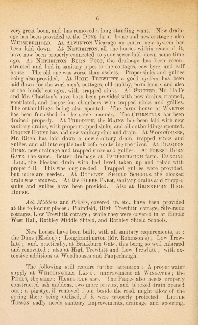 very great boon, and has removed a long standing want. New drain¬ age has been provided at the Duns farm house and new cottage ; also Whiskerhield. At Alwinton Vicarage an entire new system has been laid down. At Netherton, all the houses within reach of it, have now been properly connected to your sewer laid down some time ago. At Netherton Burn Foot, the drainage has been recon¬ structed and laid in sanitary pipes to the cottages, cow byre, and calf house. The old one was worse than useless. Proper sinks and gullies being also provided. At Hi oh Trewhitt, a good system has been laid down for the workmen’s cottages, old smithy, farm house, and also at the hinds’ cottages, with trapped sinks. At Snitter, Mr. Hall’s and Mr. Charlton’s have both been provided with new drains, trapped, ventilated, and inspection chambers, with trapped sinks and gullies. The outbuildings being also spouted. The farm house at Warton has been furnished in the same manner. The Ohirnklls has been drained properly. At Thropton, the Mains has been laid with new sanitary drains, with proper trapped sinks, and all outbuildings spouted. Coquet House has had new sanitary sink and drain. At Woodhouses, Mr. Ritch has laid down a new sanitary dmin, trapped sinks and gullies, and all into septic tank before entering the river. At Blagdon Burn, new drainage and trapped sinks and gullies At Forest Burn Gate, the same. Better drainage at Paupkrhaugh farm. Dancing Hall, the blocked drain with bad level, taken up and relaid with proper f «11. This was long needed Trapped gullies were provided, but more are needed. At Rothley Shield Schools, the blocked drain was removed. At the Glebe Farm, sanitary drains a*>d trapped sinks and gullies have been provided. Also at Brinkburn High House. Ash Middens and Privies, covered in, etc., have been provided at the following places : Plainfield, High Trewhitt cottage, Siiverside cottages, Low Trewhitt cottage ; while they were covered in at Hippie West Hall, Rothley Middle Shield, and Rothley Shield Schools. New houses have been built, with all sanitary requirements, at : the Duns (Elsdon) ; Longframlington (Mr. Robinson’s) ; Low Trew¬ hitt ; and, practically, at Brinkburn Gate, this being so well enlarged and renovated ; also at High Trewhitt and Low Trewhitt ; with ex¬ tensive additions at Woodhouses and Pauperhaugh. The following still require further attention : A proper water supply at Whittingham Lane ; improvement at Wingates ; the Peels, the same ; Harbottlk also. The Peels also needs properly constructed ash middens, two more privies, and blocked drain opened out; a pigstye, if removed from beside the road, might allow of the spring there being utilised, if it were properly protected. Little Tosson sadly needs sanitary improvements, drainage and spouting,