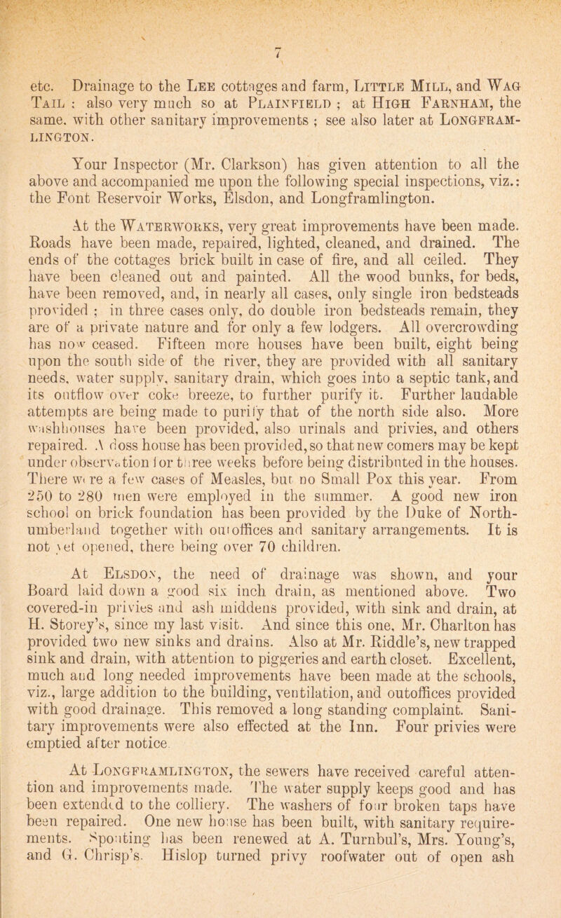 V etc. Drainage to the Lee cottages and farm, Little Mill, and Wag Tail ; also very much so at Plainfield ; at High Farnham, the same, with other sanitary improvements ; see also later at Longfram- LINGTON. Your Inspector (Mr. Clarkson) has given attention to all the above and accompanied me upon the following special inspections, viz.: the Font Reservoir Works, Elsdon, and Longframlington. At the Waterworks, very great improvements have been made. Roads have been made, repaired, lighted, cleaned, and drained. The ends of the cottages brick built in case of fire, and all ceiled. They have been cleaned out and painted. All the wood bunks, for beds, have been removed, and, in nearly all cases, only single iron bedsteads provided ; in three cases only, do double iron bedsteads remain, they are of a private nature and for only a few lodgers. All overcrowding has now ceased. Fifteen more houses have been built, eight being upon the south side of the river, they are provided with all sanitary needs, water supplv, sanitary drain, which goes into a septic tank, and its outflow over coke breeze, to further purify it. Further laudable attempts are being made to purify that of the north side also. More washhouses have been provided, also urinals and privies, and others repaired. A doss house has been provided, so that new comers may be kept under observation ior three weeks before being distributed in the houses. There w< re a few cases of Measles, but no Small Pox this vear. From 250 to 280 men were employed in the summer. A good new iron school on brick foundation has been provided by the Duke of North¬ umberland together with out offices and sanitary arrangements. It is not \et opened, there being over 70 children. At Elsdon, the need of drainage was shown, and your Board laid down a good six inch drain, as mentioned above. Two covered-in privies and ash middens provided, with sink and drain, at H. Storey’s, since my last visit. And since this one, Mr. Charlton has provided two new sinks and drains. Also at Mr. Riddle’s, new trapped sink and drain, with attention to piggeries and earth closet. Excellent, much and long needed improvements have been made at the schools, viz., large addition to the building, ventilation, and outoffices provided with good drainage. This removed a long standing complaint. Sani¬ tary improvements were also effected at the Inn. Four privies were emptied after notice At Longframlington, the sewers have received careful atten¬ tion and improvements made. The water supply keeps good and has been extended to the colliery. The washers of four broken taps have been repaired. One new house has been built, with sanitary require¬ ments. Spouting has been renewed at A. Turnbul’s, Mrs. Young’s, and G. Chrisp’s. Hislop turned privy roofwater out of open ash
