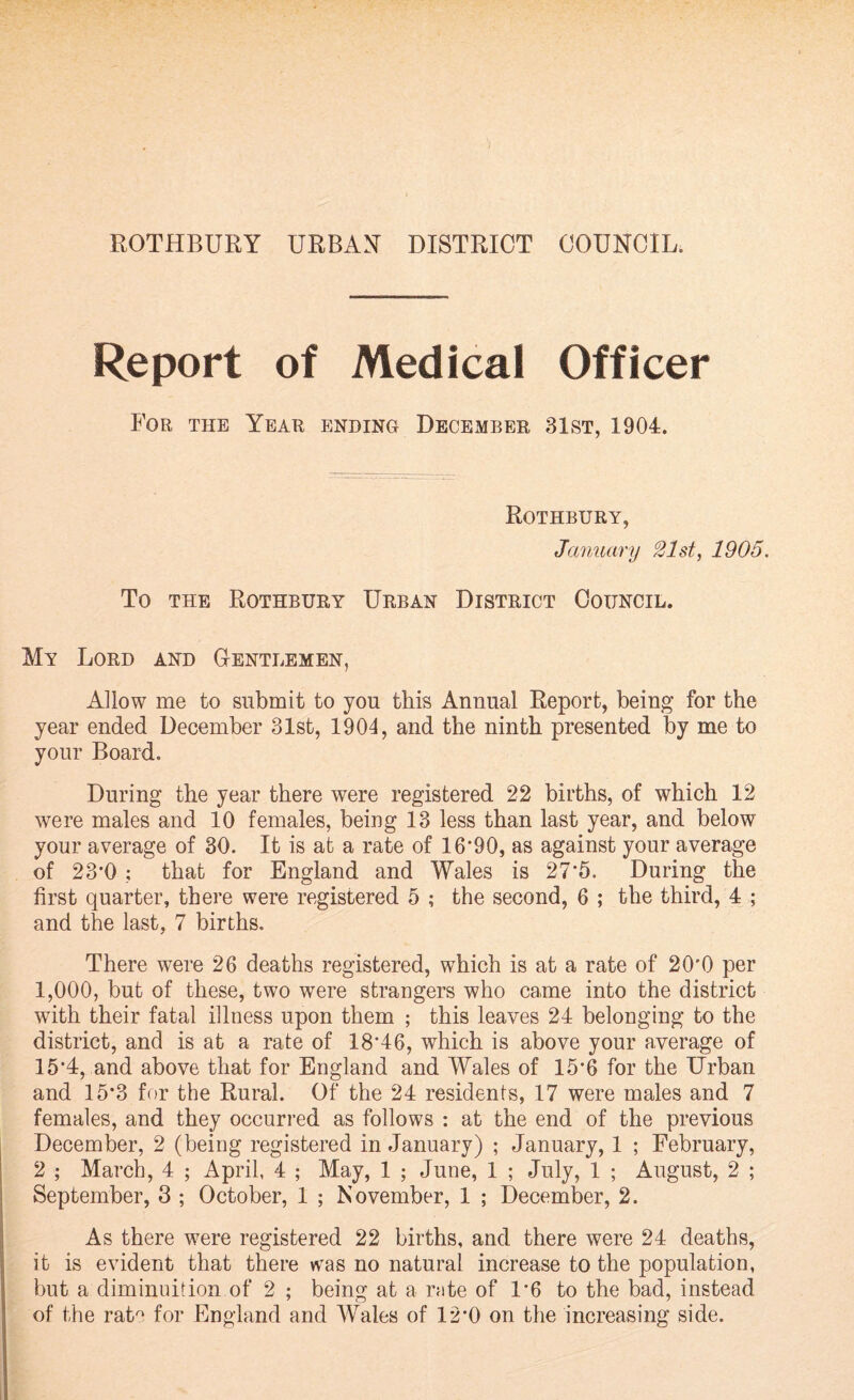 ROTHBURY URBAN DISTRICT COUNCIL, Report of Medical Officer For the Year ending December 31st, 1904. Rothbury, January 21st, 1905. To the Rothbury Urban District Council. My Lord and Gentlemen, Allow me to submit to you this Annual Report, being for the year ended December 31st, 1904, and the ninth presented by me to your Board. During the year there were registered 22 births, of which 12 were males and 10 females, being 13 less than last year, and below your average of 30. It is at a rate of 16*90, as against your average of 23*0 ; that for England and Wales is 27*5. During the first quarter, there were registered 5 ; the second, 6 ; the third, 4 ; and the last, 7 births. There were 26 deaths registered, which is at a rate of 20*0 per 1,000, but of these, two were strangers who came into the district with their fatal illness upon them ; this leaves 24 belonging to the district, and is at a rate of 18*46, which is above your average of 15*4, and above that for England and Wales of 15*6 for the Urban and 15*3 for the Rural. Of the 24 residents, 17 were males and 7 females, and they occurred as follows : at the end of the previous December, 2 (being registered in January) ; January, 1 ; February, 2 ; March, 4 ; April, 4 ; May, 1 ; June, 1 ; July, 1 ; August, 2 ; September, 3 ; October, 1 ; November, 1 ; December, 2. As there were registered 22 births, and there were 24 deaths, it is evident that there was no natural increase to the population, but a diminuition of 2 ; being at a rate of 1*6 to the bad, instead of the rate for England and Wales of 12*0 on the increasing side.