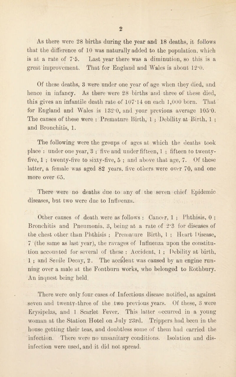 As t-here were 28 births during the year and 18 deaths, it follows that the difference of 10 was naturally added to the population, which is at a rate of 7*5. Last year there was a diminution, so this is a great improvement. That for England and Wales is about 12*0. Of these deaths, 3 were under one year of age when they died, and hence in infancy. As there were 28 births and three of these died, this gives an infantile death rate of 107*14 on each 1,000 born. That for England and WTales is 132*0, and your previous average 105'0. The causes of these were : Premature Birth, 1 ; Debility at Birth, 1 ; and Bronchitis, 1. The following were the groups of ages at which the deaths took place : under one year, 3 ; five and under fifteen, 1 ; fifteen to twenty- five, 1 ; twenty-five to sixty-five, 5 ; and above that age, 7. Of these latter, a female was aged 82 years, five others were over 70, and one more over 65. There were no deaths due to any of the seven chief Epidemic diseases, but two were due to Influenza. Other causes of death were as follows : Cancer, 1 ; Phthisis, 0 ; Bronchitis and Pneumonia, 3, being at a rate of 2*3 for diseases of the chest other than Phthisis ; Premature Birth, 1 ; Heart Disease, 7 (the same as last year), the ravages of Influenza upon the constitu¬ tion accounted for several of these ; Accident, 1 ; Debility at birth, _ a 1 ; and Senile Decay, 2. The accident was caused by an engine run¬ ning over a male at the Fontburn works, who belonged to Rothbury. An inquest being held. There were only four cases of Infectious disease notified, as against seven and twenty-three of the two previous years. Of these, 3 were Erysipelas, and 1 Scarlet Fever. This latter occurred in a young woman at the Station Hotel on July 23rd. Trippers had been in the house getting their teas, and doubtless some of them had carried the infection. There were no unsanitary conditions. Isolation and dis¬ infection were used, and it did not spread.