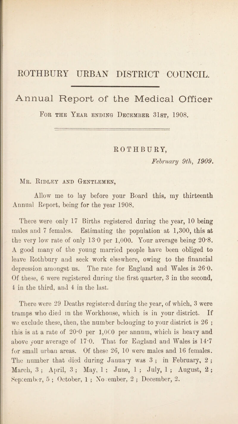 ROTHBURY URBAN DISTRICT COUNCIL. Annual Report of the Medical Officer For the Year ending December 31st, 1908. ROTHBURY, February 9th, 1909. Mr. Ridley and G-entlemen, Allow me to lay before your Board this, my thirteenth Annual Report, being for the year 1908. There were only 17 Births registered during the year, 10 being males and 7 females. Estimating the population at 1,300, this at the very low rate of only 13 0 per 1,000. Your average being 20'8. A good many of the young married people have been obliged to leave Rothbury and seek work elsewhere, owing to the financial depression amongst us. The rate for England and Wales is 26*0. Of these, 6 were registered during the first quarter, 3 in the second, 4 in the third, and 4 in the last. There were 29 Deaths registered during the year, of which, 3 were tramps who died m the Workhouse, which is in your district. If we exclude these, then, the number belonging to your district is 26 ; this is at a rate of 20-0 per 1,0C0 per annum, which is heavy and above your average of 17 0. That for England and Wales is 14-7 for small urban areas. Of these 26, 10 were males and 16 females. The number that died during January was 3 ; in February, 2 ; March, 3 ; April, 3 ; May, 1 ; June, 1 ; July, 1 ; August, 2 ;