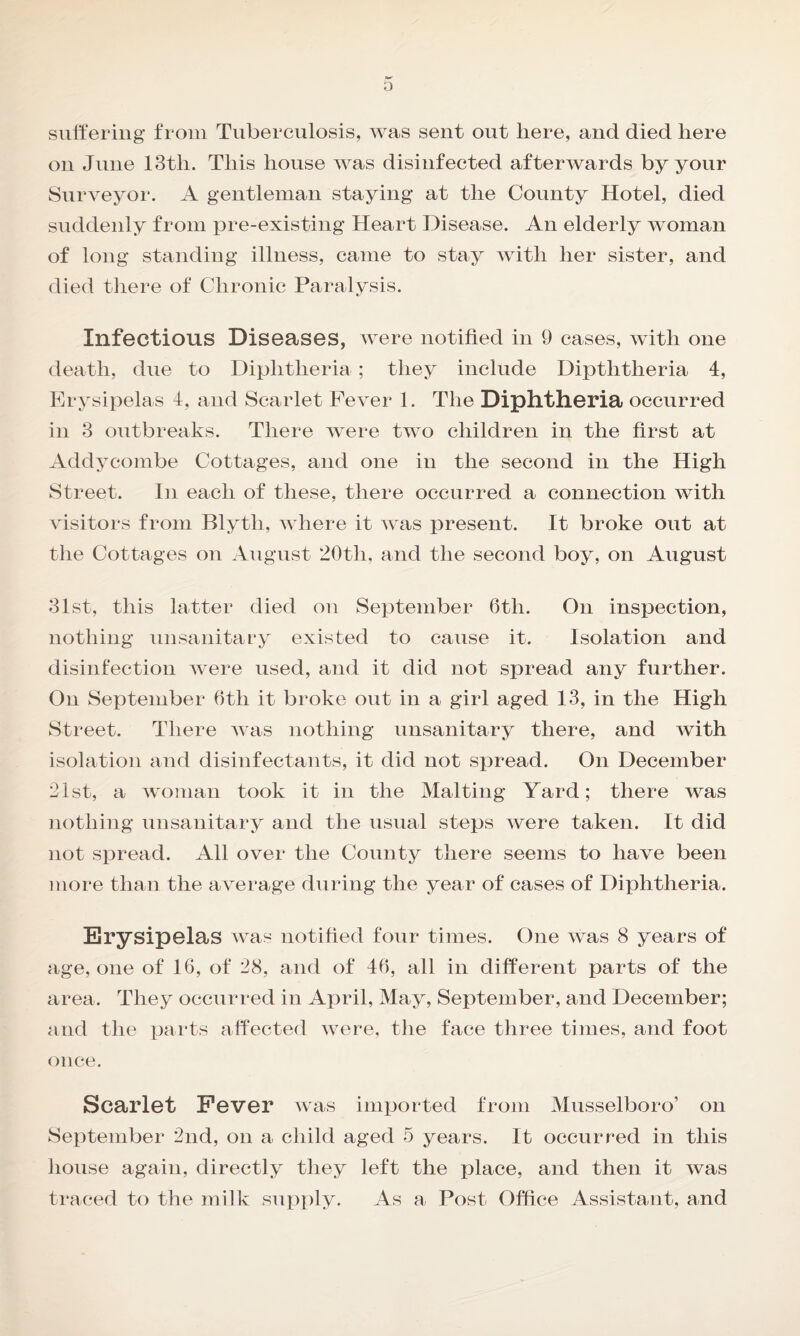 suffering from Tuberculosis, was sent out here, and died here on June 13tli. This house was disinfected afterwards by your Surveyor. A gentleman staying at the County Hotel, died suddenly from pre-existing Heart Disease. An elderly woman of long standing illness, came to stay with her sister, and died there of Chronic Paralysis. Infectious Diseases, were notified in 9 cases, with one death, due to Diphtheria; they include Diptlitheria 4, Erysipelas 4, and Scarlet Fever 1. The Diphtheria occurred in 3 outbreaks. There were two children in the first at Addycombe Cottages, and one in the second in the High Street. In each of these, there occurred a connection with visitors from Blytli, where it was present. It broke out at the Cottages on August 20th, and the second boy, on August 31st, this latter died on September 6th. On inspection, nothing unsanitary existed to cause it. Isolation and disinfection were used, and it did not spread any further. On September 6tli it broke out in a girl aged 13, in the High Street. There Avas nothing unsanitary there, and Avith isolation and disinfectants, it did not spread. On December 21st, a woman took it in the Malting Yard; there was nothing unsanitary and the usual steps were taken. It did not spread. All over the County there seems to have been more than the average during the year of cases of Diphtheria. Erysipelas Avas notified four times. One was 8 years of age, one of 16, of 28, and of 46, all in different parts of the area. They occurred in April, May, September, and December; and the parts affected Avere, the face three times, and foot once. Scarlet Fever Avas imported from Musselboro’ on September 2nd, on a child aged 5 years. It occurred in this house again, directly they left the place, and then it Avas traced to the milk supply. As a Post Office Assistant, and