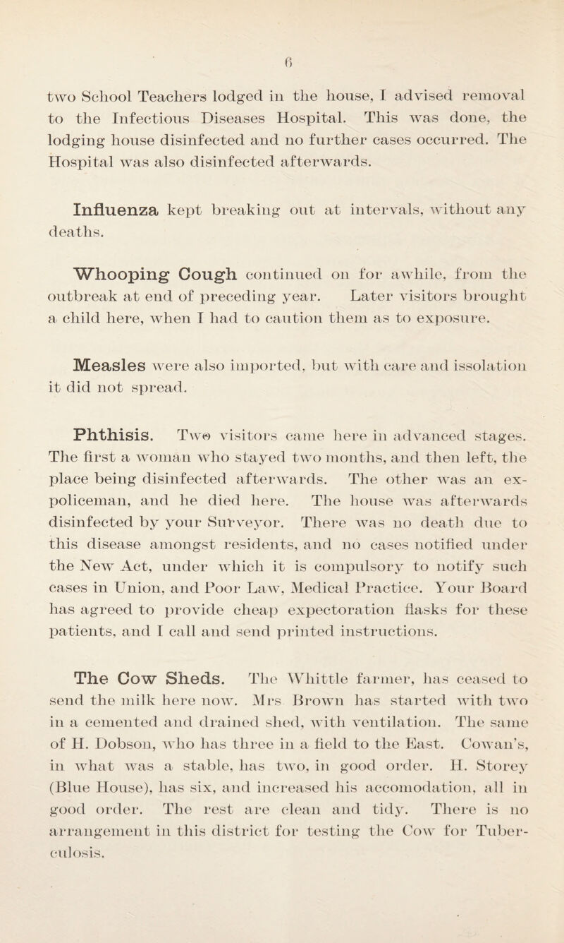 to the Infectious Diseases Hospital. This was done, the lodging house disinfected and no further cases occurred. The Hospital was also disinfected afterwards. Influenza kept breaking out at intervals, without any deaths. Whooping Cough continued on for awhile, from the outbreak at end of preceding year. Later visitors brought a child here, when I had to caution them as to exposure. Measles were also imported, but with care and issolation it did not spread. Phthisis. Two visitors came here in advanced stages. The first a woman who stayed two months, and then left, the place being disinfected afterwards. The other was an ex¬ policeman, and he died here. The house was afterwards disinfected by your Surveyor. There was no death due to this disease amongst residents, and no cases notified under the New Act, under which it is compulsory to notify such cases in Union, and Poor Law, Medical Practice. Your Board has agreed to provide cheap expectoration flasks for these patients, and I call and send printed instructions. The Cow Sheds. The Whittle farmer, has ceased to send the milk here now. Mrs Brown has started with two in a cemented and drained shed, with ventilation. The same of H. Dobson, who has three in a field to the East. Cowan’s, in what was a stable, has two, in good order. H. Storey (Blue House), has six, and increased his accomodation, all in good order. The rest are clean and tidy. There is no arrangement in this district for testing the Cow for Tuber¬ culosis.