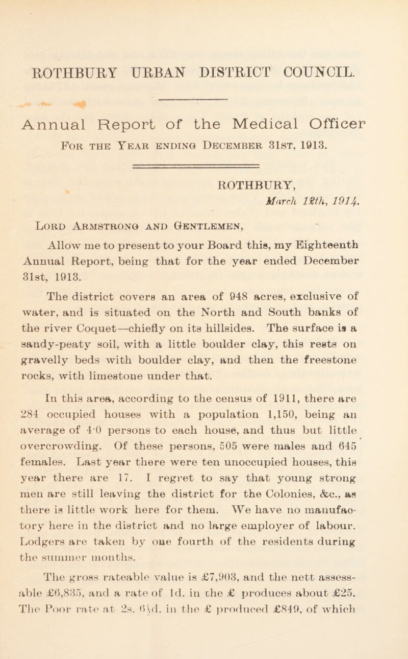 ROTHBURY URBAN DISTRICT COUNCIL. Annual Report of the Medical Officer For the Year ending December 31st, 1913. ROTHBURY, March 12th, 1911/.. Lord Armstrong and Gentlemen, Allow me to present to your Board this, my Eighteenth Annual Report, being that for the year ended December 31st, 1913. The district covers an area of 948 acres, exclusive of water, and is situated on the North and South banks of the river Coquet—chiefly on its hillsides. The surface is a sandy-peaty soil, with a little boulder clay, this rests on gravelly beds with boulder clay, and then the freestone rocks, with limestone under that. In this area, according to the census of 1911, there are 284 occupied houses with a population 1,150, being an average of 4 0 persons to each house, and thus but little overcrowding. Of these persons, 505 were males and 645 females. Last year there were ten unoccupied houses, this year there are 17. I regret to say that young strong men are still leaving the district for the Colonies, &c., as there is little work here for them. We have no manufac¬ tory here in the district and no large employer of labour. Lodgers are taken by one fourth of the residents during the summer months. The gross rateable value is £7,903, and the nett assess¬ able £6,835, and a rate of Id. in che £ produces about £25. The Poor rate at 2s. 6LI. in the £ produced £849, of which