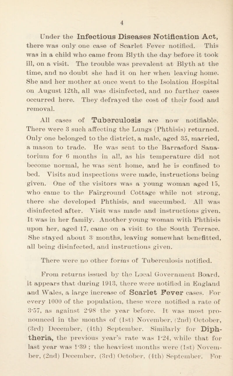 Under the Infectious Diseases Notification Act, there was only one case of Scarlet Fever notified. This was in a child who came from Blyth the day before it took ill, on a visit. The trouble was prevalent at Blyth at the time, and no doubt she had it on her when leaving home. She and her mother at once went to the Isolation Hospital on August 12th, all was disinfected, and no further cases occurred here. They defrayed the cost of their food and removal. All cases of Tuberculosis are now notifiable. There were 3 such affecting the Lungs (Phthisis) returned. Only one belonged to the district, a male, aged 35, married, a mason to trade. He was sent to the Barrasford Sana¬ torium for 6 months in all, as his temperature did not become normal, he was sent home, and he is confined to bed. Visits and inspections were made, instructions being given. One of the visitors was a young woman aged 15, who came to the Fairground Cottage while not strong, there she developed Phthisis, and succumbed. All was disinfected after. Visit was made and instructions given. It was in her family. Another young woman with Phthisis upon her, aged 17, came on a visit to the South Terrace. She stayed about 3 months, leaving somewhat benefitted, all being disinfected, and instructions given. There were no other forms of Tuberculosis notified. From returns issued by the Local Government Board, it appears that during 1913, there were notified in England and Wales, a large increase of Scarlet Fever cases. For every 1000 of the population, these were notified a rate of 3*57, as against 2'98 the year before. It was most pro¬ nounced in the months of (1st) November, (2nd) October, (3rd) December, (4tli) September. Similarly for Diph¬ theria, the previous year’s rate was P24, while that for last year was P39 ; the heaviest months wTere (1st) Novem¬ ber, (2nd) December, (3rd) October, (4th) September. For