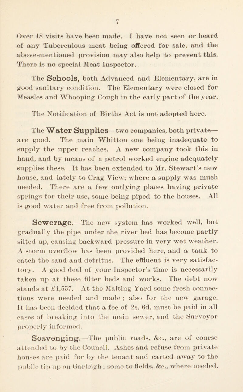 i Over 18 visits have been made. 1 have not seen or heard of any Tuberculous meat being offered for sale, and the above-mentioned provision may also help to prevent this. There is no special Meat Inspector. The Schools, both Advanced and Elementary, are in good sanitary condition. The Elementary were closed for Measles and Whooping Cough in the early part of the year. The Notification of Births Act is not adopted here. The Water Supplies—two companies, both private— are good. The main Whitton one being inadequate to supply the upper reaches. A new company took this in hand, and by means of a petrol worked engine adequately supplies these. It has been extended to Mr. Stewart’s new house, and lately to Crag View, where a supply was much needed. There are a few outlying places having private springs for their use, some being piped to the houses. All is good water and free from pollution. Sewerage.—-The new system has worked well, but gradually the pipe under the river bed has become partly silted up, causing backward pressure in very wet weather. A storm overflow has been provided here, and a tank to catch the sand and detritus. The effluent is very satisfac¬ tory. A good deal of your Inspector’s time is necessarily taken up at these filter beds and works. The debt now stands at £4,557. At the Malting Yard some fresh connec¬ tions were needed and made ; also for the new garage. It has been decided that a fee of 2s. fld. must be paid in all cases of breaking into the main sewer, and tlie Surveyor properlyinformed. Scavenging.—The public roads, Ac., are of course attended to by the Council. Ashes and refuse from private houses are paid for by the tenant and carted away to the public tip up on Garleigh ; some to fields, Ac.,, where needed.