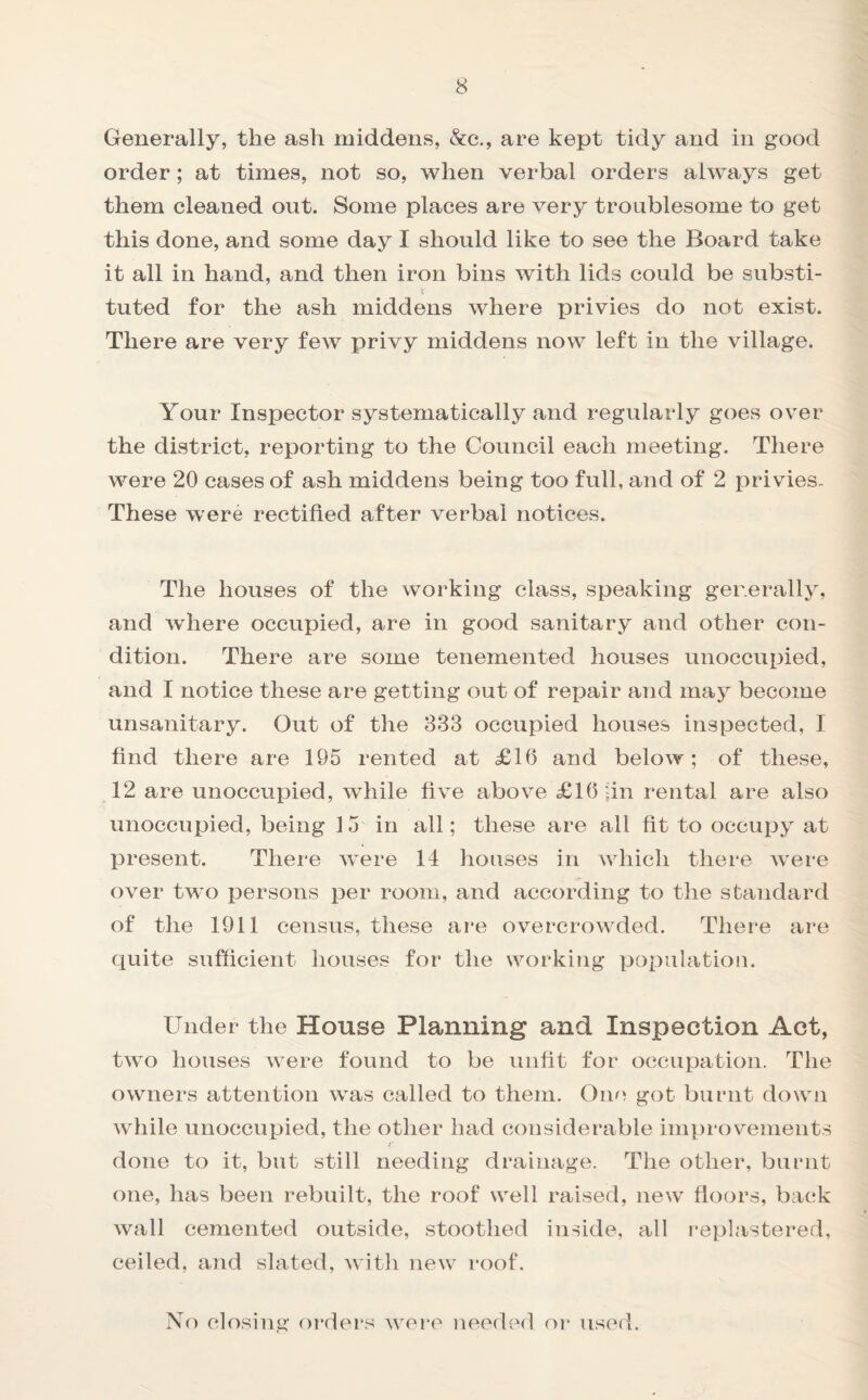 Generally, the ash middens, &c., are kept tidy and in good order; at times, not so, when verbal orders always get them cleaned out. Some places are very troublesome to get this done, and some day I should like to see the Board take it all in hand, and then iron bins with lids could be substi- t tuted for the ash middens where privies do not exist. There are very few privy middens now left in the village. Your Inspector systematically and regularly goes over the district, reporting to the Council each meeting. There were 20 cases of ash middens being too full, and of 2 privies- These were rectified after verbal notices. The houses of the working class, speaking generally, and where occupied, are in good sanitary and other con¬ dition. There are some tenemented houses unoccupied, and I notice these are getting out of repair and may become unsanitary. Out of the 833 occupied houses inspected, I find there are 195 rented at £16 and below; of these, 12 are unoccupied, while five above £16 fin rental are also unoccupied, being 15 in all; these are all fit to occupy at present. There were 14 houses in which there were over two persons per room, and according to the standard of the 1911 census, these are overcrowded. There are quite sufficient houses for the working population. Under the House Planning and Inspection Act, two houses were found to be unfit for occupation. The owners attention was called to them. One got burnt down while unoccupied, the other had considerable improvements done to it, but still needing drainage. The other, burnt one, has been rebuilt, the roof well raised, new floors, back wall cemented outside, stootlied inside, all replastered, ceiled, and slated, with new roof. No closing orders were needed or used.