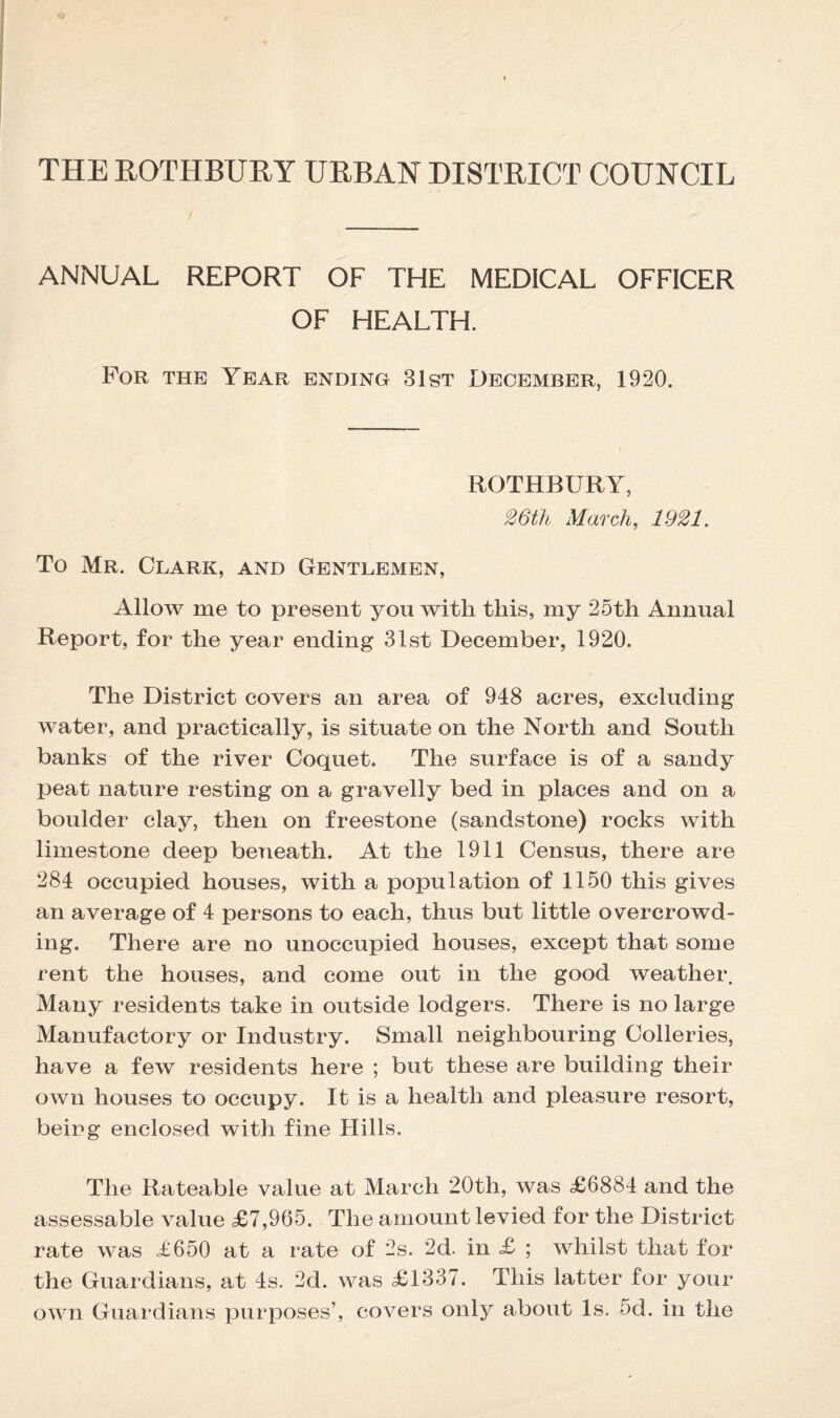 THE ROTHBURY URBAN DISTRICT COUNCIL ANNUAL REPORT OF THE MEDICAL OFFICER OF HEALTH. For the Year ending 31st December, 1920. ROTHBURY, 26th March, 1921. To Mr. Clark, and Gentlemen, Allow me to present you with this, my 25th Annual Report, for the year ending 31st December, 1920. The District covers an area of 948 acres, excluding water, and practically, is situate on the North and South banks of the river Coquet. The surface is of a sandy peat nature resting on a gravelly bed in places and on a boulder clay, then on freestone (sandstone) rocks with limestone deep beneath. At the 1911 Census, there are 284 occupied houses, with a population of 1150 this gives an average of 4 persons to each, thus but little overcrowd¬ ing. There are no unoccupied houses, except that some rent the houses, and come out in the good weather. Many residents take in outside lodgers. There is no large Manufactory or Industry. Small neighbouring Colleries, have a few residents here ; but these are building their own houses to occupy. It is a health and pleasure resort, being enclosed with fine Hills. The Rateable value at March 20th, was <£6884 and the assessable value £7,965. The amount levied for the District rate was £650 at a rate of 2s. 2d. in £ ; whilst that for the Guardians, at 4s. 2d. was £1337. This latter for your own Guardians purposes’, covers only about Is. 5d. in the