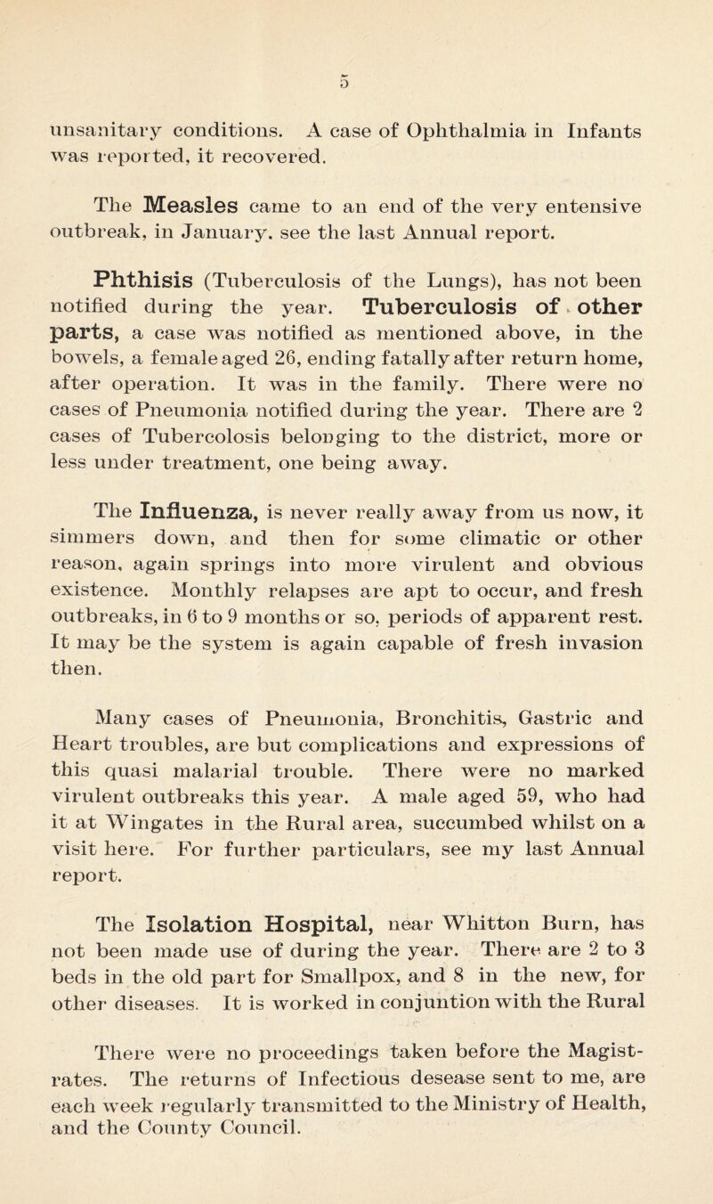 was reported, it recovered. The Measles came to an end of the very entensive outbreak, in January, see the last Annual report. Phthisis (Tuberculosis of the Lungs), has not been notified during the year. Tuberculosis of * other parts, a case was notified as mentioned above, in the bowels, a female aged 26, ending fatally after return home, after operation. It was in the family. There were no cases of Pneumonia notified during the year. There are 2 cases of Tubercolosis belonging to the district, more or less under treatment, one being away. The Influenza, is never really away from us now, it simmers down, and then for some climatic or other reason, again springs into more virulent and obvious existence. Monthly relapses are apt to occur, and fresh outbreaks, in 6 to 9 months or so. periods of apparent rest. It may be the system is again capable of fresh invasion then. Many cases of Pneumonia, Bronchitis, Gastric and Heart troubles, are but complications and expressions of this quasi malarial trouble. There were no marked virulent outbreaks this year. A male aged 59, who had it at Wingates in the Rural area, succumbed whilst on a visit here. For further particulars, see my last Annual report. The Isolation Hospital, near Whitton Burn, has not been made use of during the year. There are 2 to 3 beds in the old part for Smallpox, and 8 in the new, for other diseases. It is worked in conjuntion with the Rural There were no proceedings taken before the Magist¬ rates. The returns of Infectious desease sent to me, are each week regularly transmitted to the Ministry of Health, and the County Council.