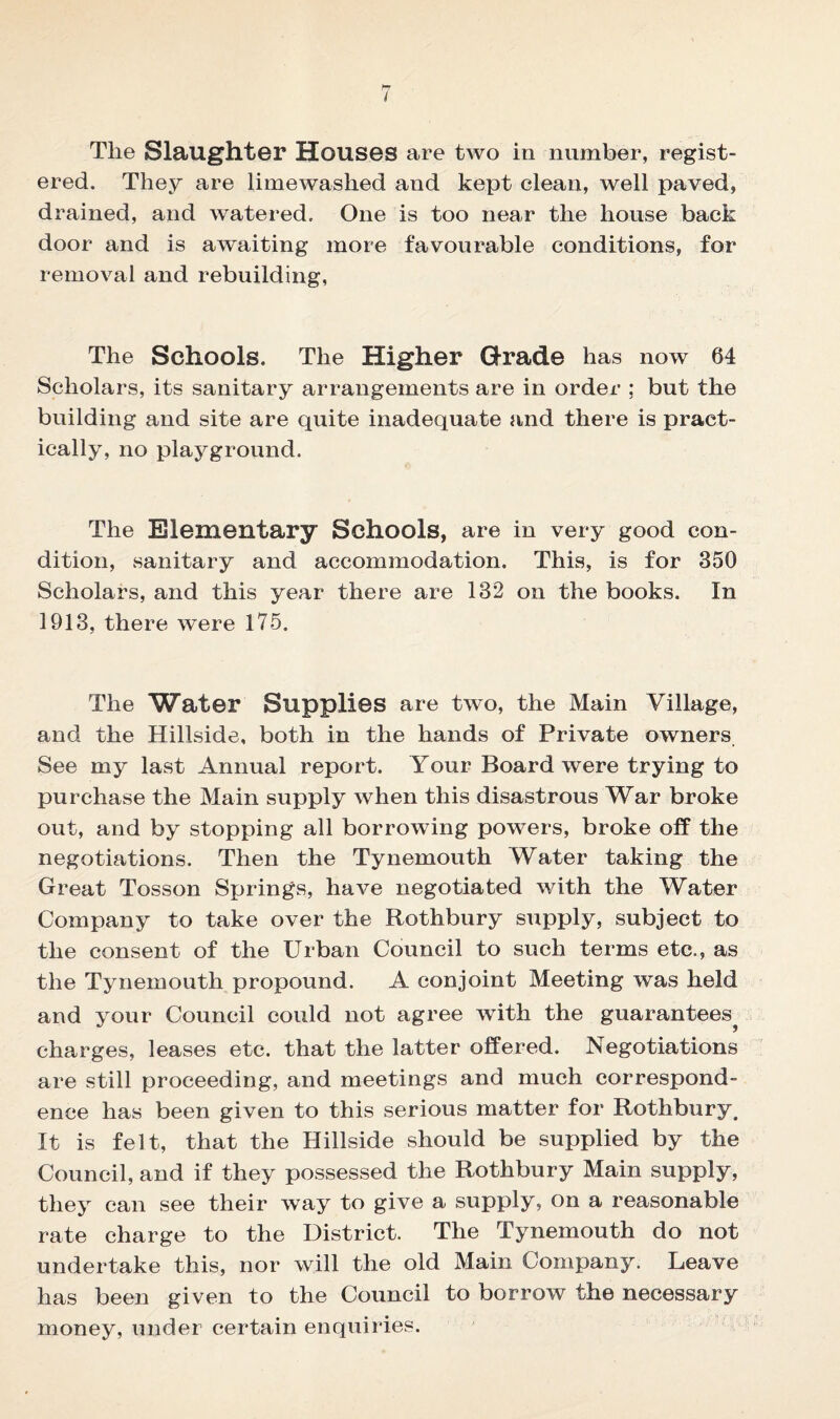 Tlie Slaughter Houses are two in number, regist¬ ered. They are limewashed and kept clean, well paved, drained, and watered. One is too near the house back door and is awaiting more favourable conditions, for removal and rebuilding, The Schools. The Higher Grade has now 64 Scholars, its sanitary arrangements are in order : but the building and site are quite inadequate and there is pract¬ ically, no playground. The Elementary Schools, are in very good con¬ dition, sanitary and accommodation. This, is for 350 Scholars, and this year there are 132 on the books. In 1913, there were 175. The Water Supplies are two, the Main Village, and the Hillside, both in the hands of Private owners See my last Annual report. Your Board were trying to purchase the Main supply when this disastrous War broke out, and by stopping all borrowing powers, broke off the negotiations. Then the Tynemouth Water taking the Great Tosson Springs, have negotiated with the Water Company to take over the Rothbury supply, subject to the consent of the Urban Council to such terms etc., as the Tynemouth propound. A conjoint Meeting was held and your Council could not agree with the guarantees^ charges, leases etc. that the latter offered. Negotiations are still proceeding, and meetings and much correspond¬ ence has been given to this serious matter for Rothbury. It is felt, that the Hillside should be supplied by the Council, and if they possessed the Rothbury Main supply, they can see their way to give a supply, on a reasonable rate charge to the District. The Tynemouth do not undertake this, nor will the old Main Company. Leave has been given to the Council to borrow the necessary money, under certain enquiries.