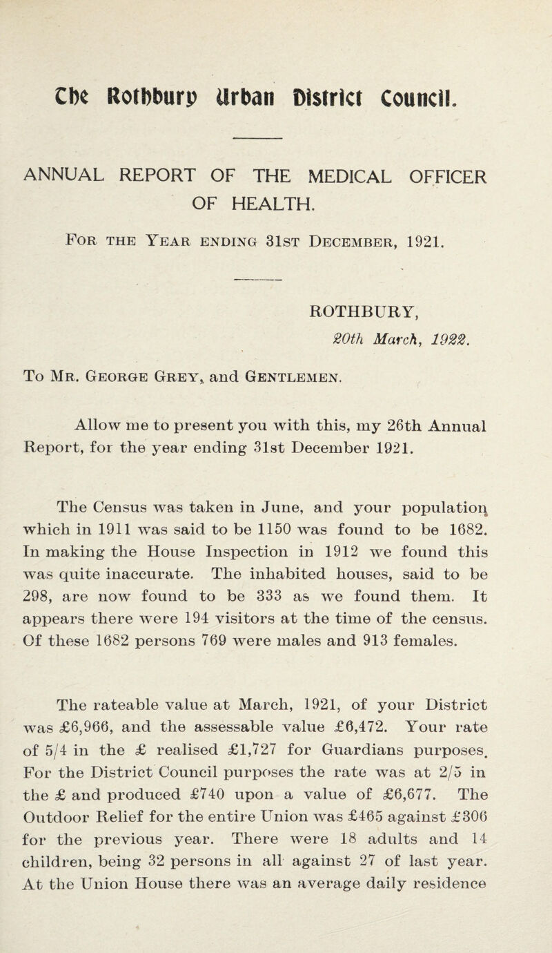 CIk Rotbburp Urban District council. ANNUAL REPORT OF THE MEDICAL OFFICER OF HEALTH. For the Year ending 31st December, 1921. ROTHBURY, 20th March, 1922. To Mr. George Grey, and Gentlemen. Allow me to present you with this, my 26th Annual Report, for the year ending 31st December 1921. The Census was taken in June, and your population which in 1911 was said to be 1150 was found to be 1682. In making the House Inspection in 1912 we found this was quite inaccurate. The inhabited houses, said to be 298, are now found to be 333 as we found them. It appears there were 194 visitors at the time of the census. Of these 1682 persons 769 were males and 913 females. The rateable value at March, 1921, of your District was £6,966, and the assessable value £6,472. Your rate of 5/4 in the £ realised £1,727 for Guardians purposes. For the District Council purposes the rate was at 2/5 in the £ and produced £740 upon a value of £6,677. The Outdoor Relief for the entire Union was £465 against £306 for the previous year. There were 18 adults and 14 children, being 32 persons in all against 27 of last year. At the Union House there was an average daily residence