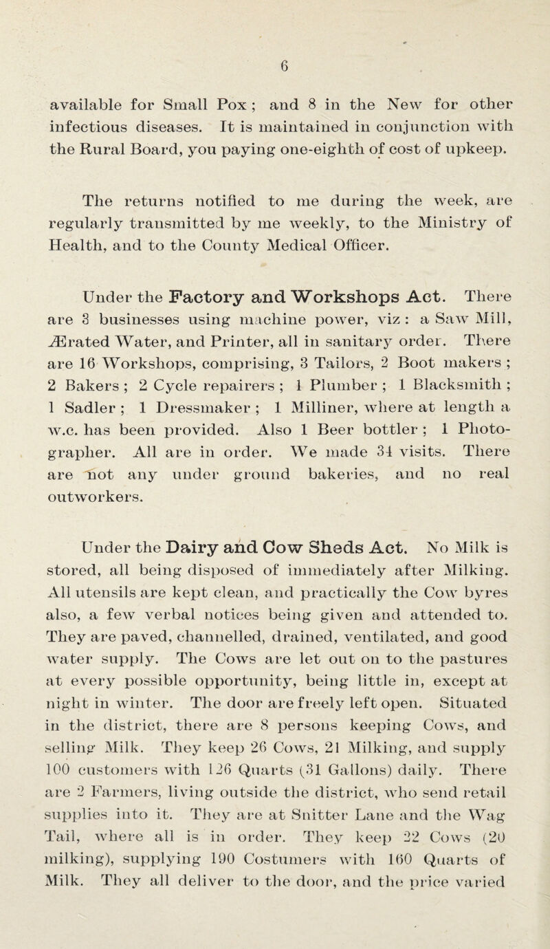 available for Small Pox ; and 8 in the New for other infectious diseases. It is maintained in conjunction with the Rural Board, you paying one-eiglith of cost of upkeep. The returns notified to me during the week, are regularly transmitted by me weekly, to the Ministry of Health, and to the County Medical Officer. Under the Factory and Workshops Act. There are 8 businesses using machine power, viz : a Saw Mill, Aerated Water, and Printer, all in sanitary order. There are 16 Workshops, comprising, 3 Tailors, 2 Boot makers ; 2 Bakers ; 2 Cycle repairers ; 1 Plumber ; 1 Blacksmith ; 1 Sadler ; 1 Dressmaker ; 1 Milliner, where at length a w.c. has been provided. Also 1 Beer bottler ; 1 Photo¬ grapher. All are in order. We made 31 visits. There are not any under ground bakeries, and no real outworkers. Under the Dairy and Cow Sheds Act. No Milk is stored, all being disposed of immediately after Milking. All utensils are kept clean, and practically the Cow byres also, a few verbal notices being given and attended to. They are paved, channelled, drained, ventilated, and good water supply. The Cows are let out on to the pastures at every possible opportunity, being little in, except at night in winter. The door are freely left open. Situated in the district, there are 8 persons keeping Cows, and selling Milk. They keep 26 Cows, 21 Milking, and supply 100 customers with 126 Quarts (31 Gallons) daily. There are 2 Farmers, living outside the district, who send retail supplies into it. They are at Snitter Lane and the Wag Tail, where all is in order. They keep 22 Cows (20 milking), supplying 190 Costumers with 160 Quarts of Milk. They all deliver to the door, and the price varied v 7