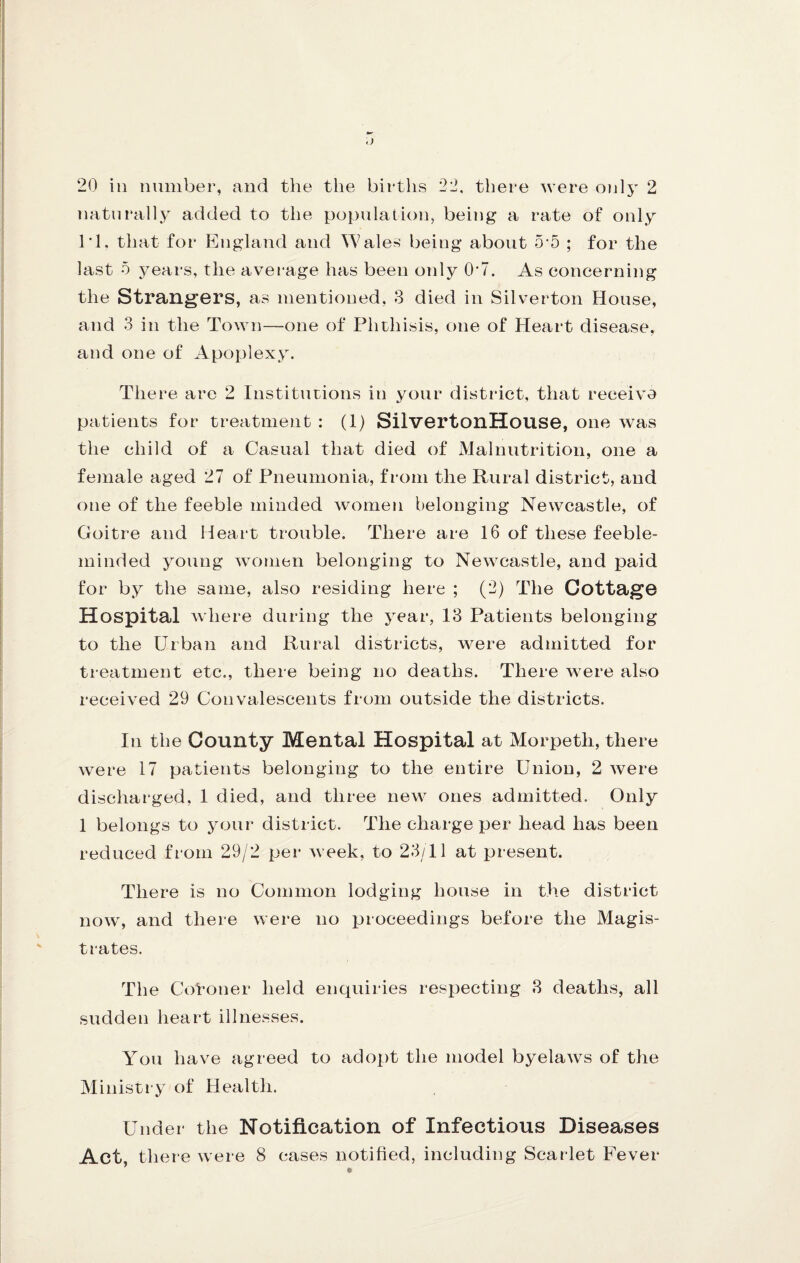naturally added to the population, being a rate of only 1*1, that for England and Wales being about 5 5 ; for the last 5 years, the average has been only 0’7. As eoncerning the Strangers, as mentioned, 3 died in Silverton House, and 3 in the Town—one of Phthisis, one of Heart disease, and one of Apoplexy. There are 2 Institutions in your district, that receivo patients for treatment : (1) SilvertonHouse, one was the child of a Casual that died of Malnutrition, one a female aged 27 of Pneumonia, from the Rural district, and one of the feeble minded women belonging Newcastle, of Goitre and Heart trouble. There are 16 of these feeble¬ minded young wonien belonging to Newcastle, and paid for by the same, also residing here ; (2) The Cottage Hospital where during the year, 13 Patients belonging to the Urban and Rural districts, were admitted for treatment etc., there being no deaths. There were also received 29 Convalescents from outside the districts. In the County Mental Hospital at Morpeth, there were 17 patients belonging to the entire Union, 2 Avere discharged, 1 died, and three new ones admitted. Only 1 belongs to your district. The charge per head has been reduced from 29/2 per Aveek, to 23/11 at present. There is no Common lodging house in the district noAA, and there Avere no ijroceedings before the Magis¬ trates. The Cotoner held enquiries resj)ecting 3 deaths, all sudden heart illnesses. You have agreed to adox)t the model byelaAvs of the Ministi y of Health. Under the Notification of Infectious Diseases Act, there Avere 8 cases notified, including Scarlet Fever