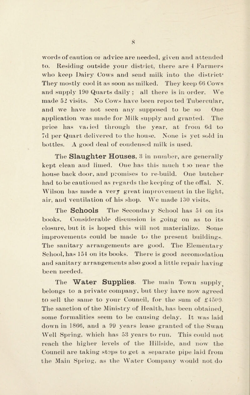 Avords of caution oi advice are needed, given and attended to. Residing outside your distiict, there are 4 Farmers wlio keep Dairy Cows and send miik into the district* They mostly cool it as soon as milked. They keep 66 Cows and supply 19U Quai'ts daily ; all there is in order. We made 52 visits. No Cows have been repotted Tubercular, and Ave have not seen any supposed to be so One application Avas made for Milk su[)ply and granted. The price has A^aOed through the year, at from 6d to 7d per Quart delivered to the house. None is yet st^ld in bottles. A gaK)d deal of condensed milk is used. The Slaughter Houses, S in number, are generally kept clean and limed. One has this much t jo near the house back door, and promises to re-build. One butcher had to be cautioned as regards the keeping of the offal. N. Wilson has made a very great improvement in the light, air, and ventilation of his shop. ^Ve made 150 visits. The Schools The Secondai y School has 54 on its books. Considerable discussion is going on as to its closure, but it is hoped this Avill not matei-ialize. Some improvements could be made to the present buildings. The sanitary arrangements are good. The Elementary School, has 154 on its books. There is good accomodation and sanitary arrangements also good a little repair having- been needed. The Water Supplies. The main ToAvn supply^ belongs to a private company, but they liaA-^e noAv agreed to sell the same to your Council, for the sum of £45(>0 The sanction of the Ministry of flealth, has been obtained, some formalities seem to be causing delay. It Avas laid doAvn in 1866, and a 99 years lease granted of the SAvan Well Spring. Avhich has 53 j^ears to run. This could not reach the higher levels of the Hillside, and now the Council are taking steps to get a separate pipe laid from the Main Spring, as rhe Water Company would not do