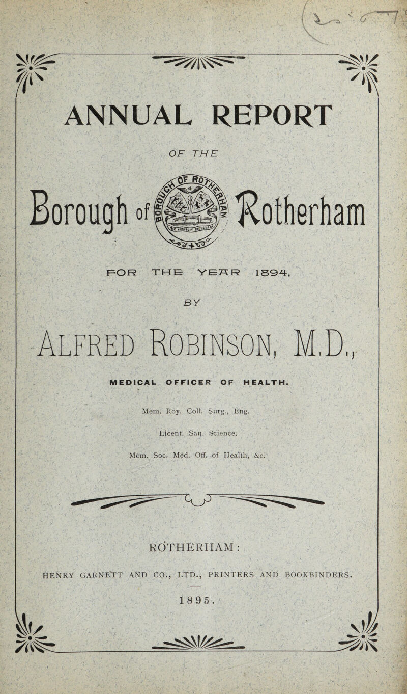 !! \ ANNUAL REPORT OF THE Borouoh of H FOR THE YEH R 1894, BY red Robinson D i J—Y i j j . MEDICAL OFFICER OF HEALTH. Mem. Roy. Coll. Surg., Eng. ' ■ Licent. Sar|. Science. Mem. Soc. Med. Off. of Health, &c. ■y- ROTHERHAM HENRY GARNE'TT AND CO., LTD., PRINTERS AND BOOKBINDERS. BO 1 8 95. L-