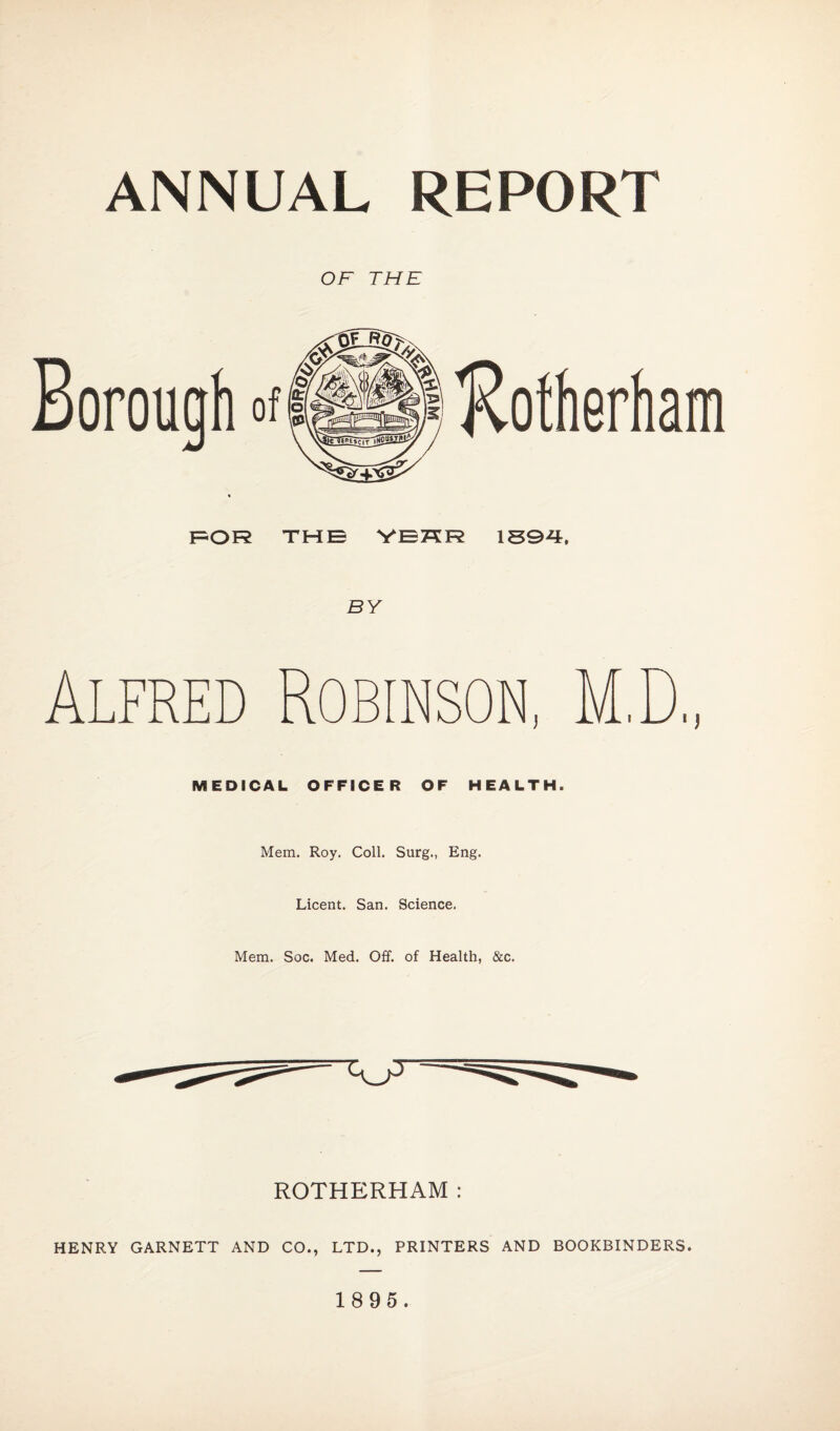 ANNUAL REPORT OF THE FOR THE VEKR 1594, BY Alfred Robinson, M MEDICAL OFFICER OF HEALTH. Mem. Roy. Coll. Surg., Eng. Licent. San. Science. Mem. Soc. Med. Off. of Health, &c. ROTHERHAM : HENRY GARNETT AND CO., LTD., PRINTERS AND BOOKBINDERS. 1895.