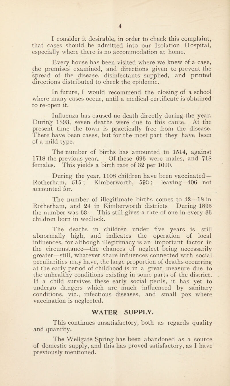I consider it desirable, in order to check this complaint, that cases should be admitted into our Isolation Hospital, especially where there is no accommodation at home. Every house has been visited where we knew of a case, the premises examined, and directions given to prevent the spread of the disease, disinfectants supplied, and printed directions distributed to check the epidemic. In future, I would recommend the closing of a school where many cases occur, until a medical certificate is obtained to re-open it. Influenza has caused no death directly during the year. During 1893, seven deaths were due to this cause. At the present time the town is practically free from the disease. There have been cases, but for the most part they have been of a mild type. The number of births has amounted to 1514, against 1718 the previous year. Of these 696 v7ere males, and 718 females. This yields a birth rate of 32 per 1000. During the year, 1108 children have been vaccinated — Rotherham, 515 ; Kimberworth, 593 ; leaving 406 not accounted for. The number of illegitimate births comes to 42—18 in Rotherham, and 24 in Kimberworth districts During 1893 the number was 63. This still gives a rate of one in every 36 children born in wedlock. The deaths in children under five years is still abnormally high, and indicates the operation of local influences, for although illegitimacy is an important factor in the circumstance—the chances of neglect being necessarily greater—still, whatever share influences connected with social peculiarities may have, the large proportion of deaths occurring at the early period of childhood is in a great measure due to the unhealthy conditions existing in some parts of the district. If a child survives these early social perils, it has yet to undergo dangers which are much influenced by sanitary conditions, viz., infectious diseases, and small pox where vaccination is neglected. WATER SUPPLY. This continues unsatisfactory, both as regards quality and quantity. The Wellgate Spring has been abandoned as a source of domestic supply, and this has proved satisfactory, as I have previously mentioned.