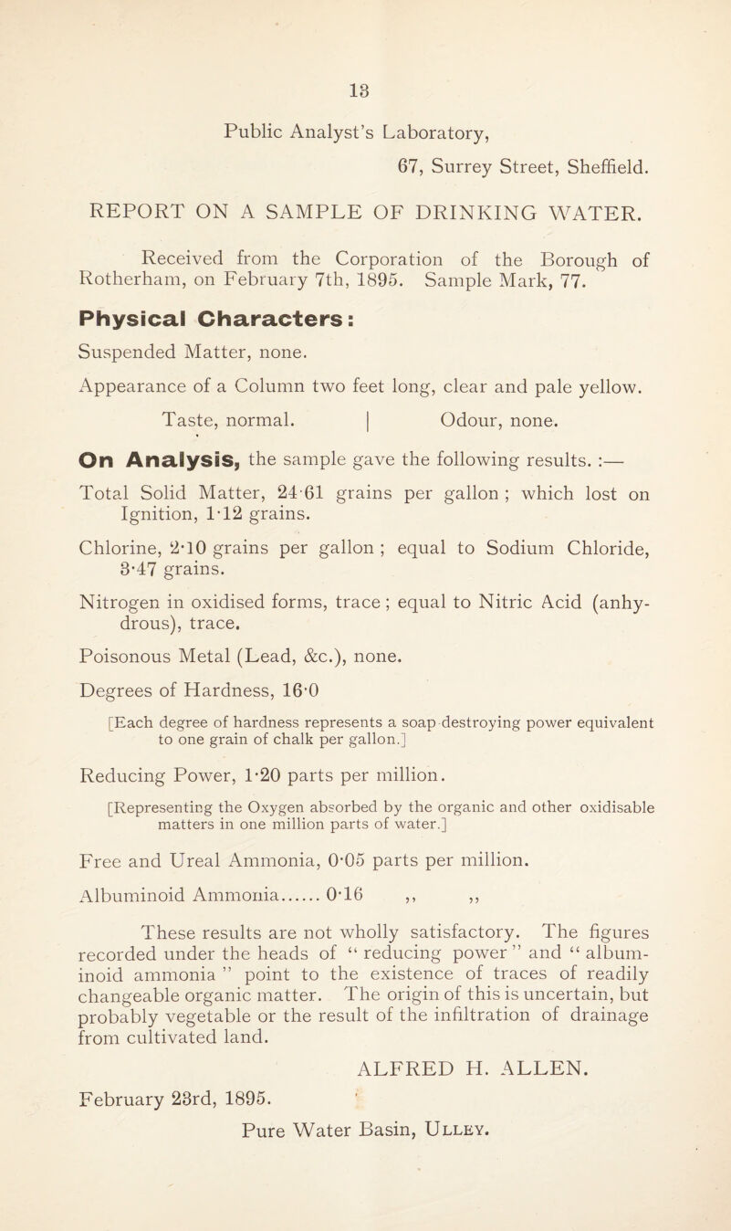 IB Public Analyst’s Laboratory, 67, Surrey Street, Sheffield. REPORT ON A SAMPLE OF DRINKING WATER. Received from the Corporation of the Borough of Rotherham, on February 7th, 1895. Sample Mark, 77. Physical Characters: Suspended Matter, none. Appearance of a Column two feet long, clear and pale yellow. Taste, normal. | Odour, none. On Analysis, the sample gave the following results. :— Total Solid Matter, 24-61 grains per gallon ; which lost on Ignition, P12 grains. Chlorine, 2*10 grains per gallon ; equal to Sodium Chloride, 3-47 grains. Nitrogen in oxidised forms, trace; equal to Nitric Acid (anhy¬ drous), trace. Poisonous Metal (Lead, &c.), none. Degrees of Hardness, 16’0 [Each degree of hardness represents a soap destroying power equivalent to one grain of chalk per gallon.] Reducing Power, P20 parts per million. [Representing the Oxygen absorbed by the organic and other oxidisable matters in one million parts of water.] Free and Ureal Ammonia, 0*05 parts per million. Albuminoid Ammonia.0T6 ,, ,, These results are not wholly satisfactory. The figures recorded under the heads of “ reducing power” and “ album¬ inoid ammonia ” point to the existence of traces of readily changeable organic matter. The origin of this is uncertain, but probably vegetable or the result of the infiltration of drainage from cultivated land. ALFRED H. ALLEN. February 23rd, 1895. Pure Water Basin, Ulley.