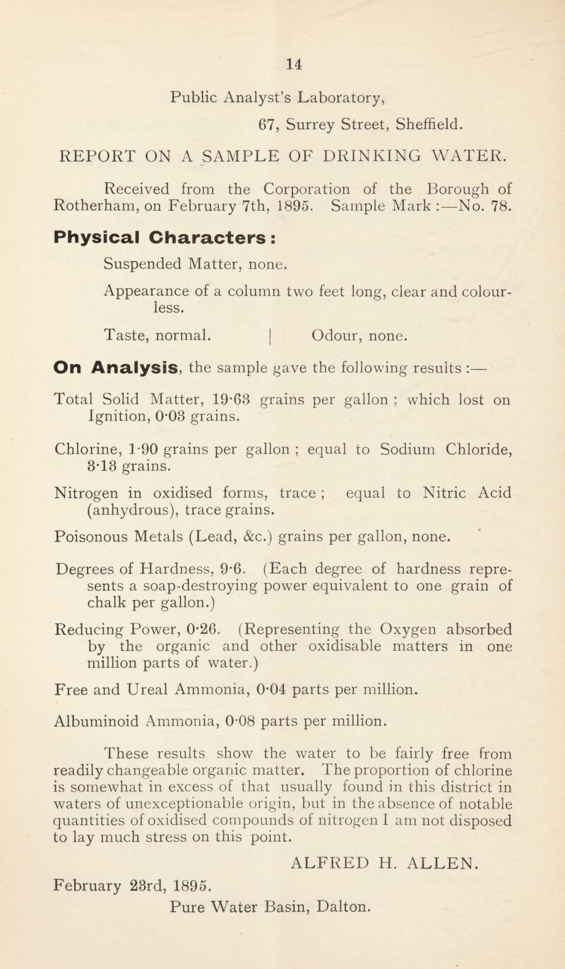 Public Analyst’s Laboratory, 67, Surrey Street, Sheffield. REPORT ON A SAMPLE OF DRINKING WATER. Received from the Corporation of the Borough of Rotherham, on February 7th, 1895. Sample Mark :—No. 78. Physical Characters: Suspended Matter, none. Appearance of a column two feet long, clear and colour¬ less. Taste, normal. | Odour, none. On Analysis, the sample gave the following results :— Total Solid Matter, 19-68 grains per gallon ; which lost on Ignition, 0*08 grains. Chlorine, 1-90 grains per gallon ; equal to Sodium Chloride, 3-18 grains. Nitrogen in oxidised forms, trace ; equal to Nitric Acid (anhydrous), trace grains. Poisonous Metals (Lead, &c.) grains per gallon, none. Degrees of Elardness, 9*6. (Each degree of hardness repre¬ sents a soap-destroying power equivalent to one grain of chalk per gallon.) Reducing Power, 0-26. (Representing the Oxygen absorbed by the organic and other oxidisable matters in one million parts of water.) Free and Ureal Ammonia, 0-04 parts per million. Albuminoid Ammonia, 0-08 parts per million. These results show the water to be fairly free from readily changeable organic matter. The proportion of chlorine is somewhat in excess of that usually found in this district in waters of unexceptionable origin, but in the absence of notable quantities of oxidised compounds of nitrogen I am not disposed to lay much stress on this point. ALFRED H. ALLEN. February 23rd, 1895. Pure Water Basin, Dalton.