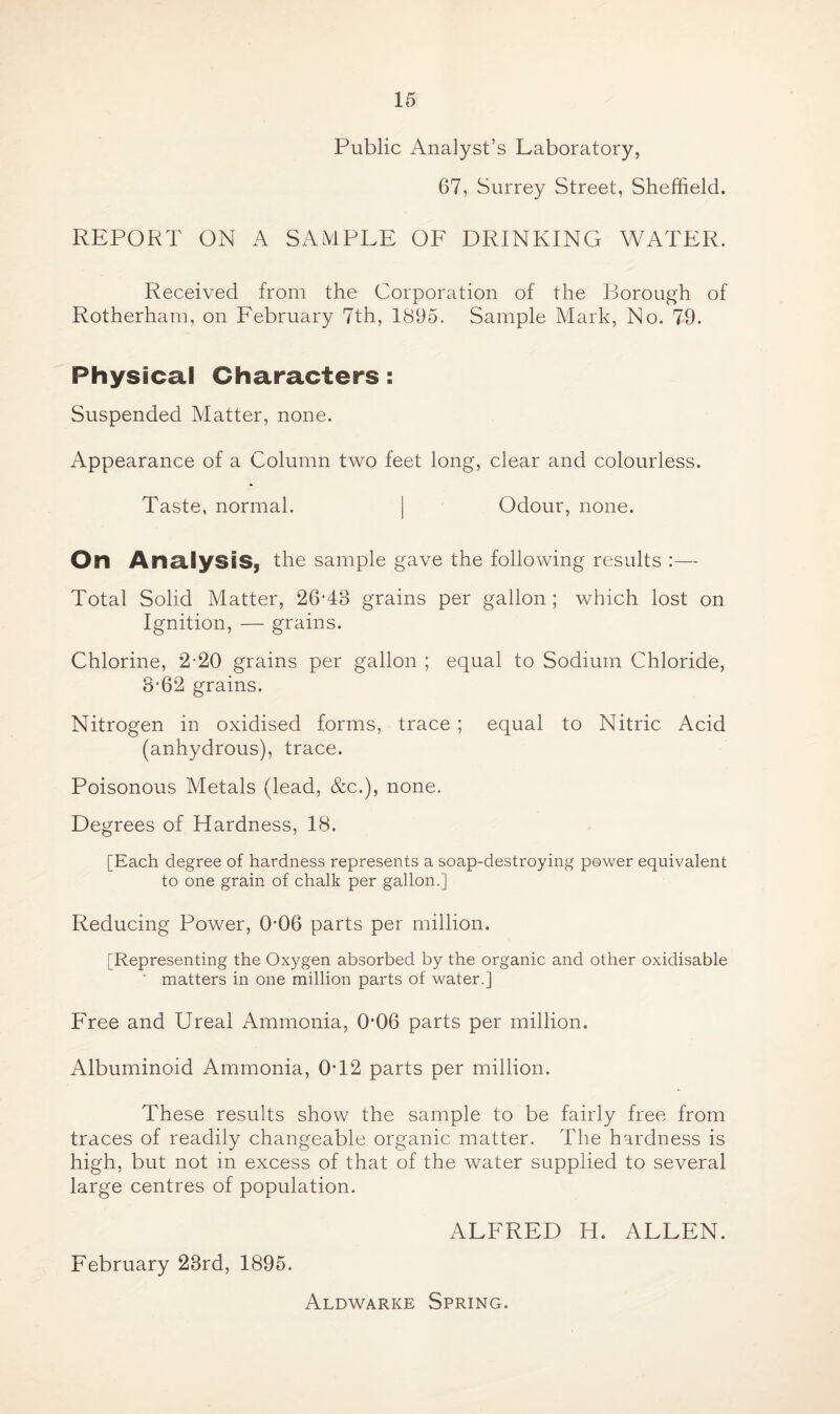 Public Analyst’s Laboratory, 67, Surrey Street, Sheffield. REPORT ON A SAMPLE OF DRINKING WATER. Received from the Corporation of the Borough of Rotherham, on February 7th, 1895. Sample Mark, No. 79. Physical Characters: Suspended Matter, none. Appearance of a Column two feet long, clear and colourless. Taste, normal. | Odour, none. On Analysis, the sample gave the following results :— Total Solid Matter, 26T8 grains per gallon ; which lost on Ignition, — grains. Chlorine, 2-20 grains per gallon ; equal to Sodium Chloride, 8*62 grains. Nitrogen in oxidised forms, trace ; equal to Nitric Acid (anhydrous), trace. Poisonous Metals (lead, &c.), none. Degrees of Hardness, 18. [Each degree of hardness represents a soap-destroying power equivalent to one grain of chalk per gallon.] Reducing Power, 0-06 parts per million. [Representing the Oxygen absorbed by the organic and other oxidisable matters in one million parts of water.] Free and Ureal Ammonia, 0’06 parts per million. Albuminoid Ammonia, 0T2 parts per million. These results show the sample to be fairly free from traces of readily changeable organic matter. The hardness is high, but not in excess of that of the water supplied to several large centres of population. February 28rd, 1895. ALFRED H. ALLEN. Aldwarke Spring.