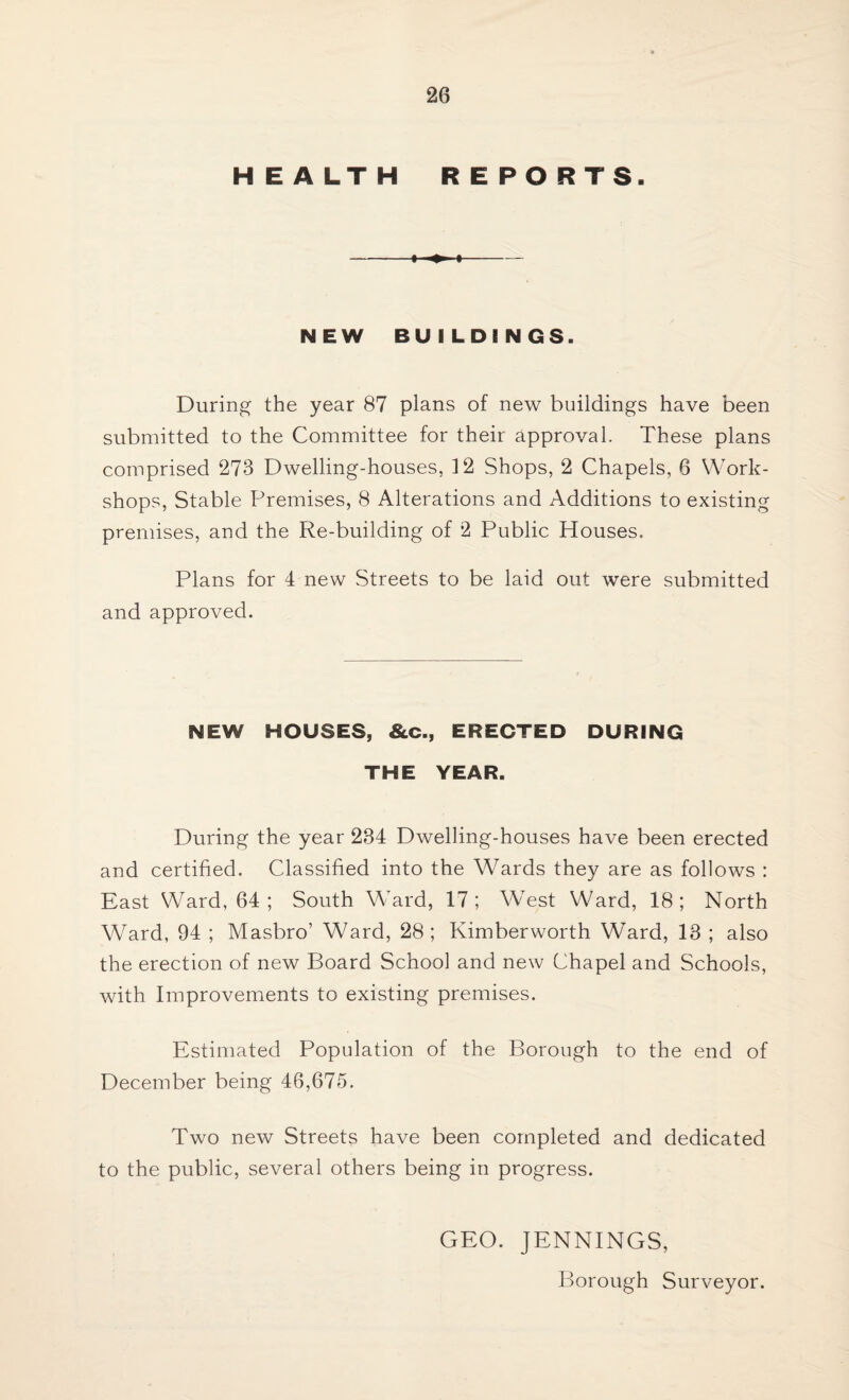 HEALTH REPORTS. ♦ NEW BU I LDINGS. During the year 87 plans of new buildings have been submitted to the Committee for their approval. These plans comprised 273 Dwelling-houses, 12 Shops, 2 Chapels, 6 Work¬ shops, Stable Premises, 8 Alterations and Additions to existing premises, and the Re-building of 2 Public Houses. Plans for 4 new Streets to be laid out were submitted and approved. NEW HOUSES, &c., ERECTED DURING THE YEAR. During the year 234 Dwelling-houses have been erected and certified. Classified into the Wards they are as follows : East Ward, 64 ; South WTard, 17; West Ward, 18; North Ward, 94 ; Masbro’ Ward, 28; Kimberworth WGrd, 13 ; also the erection of new Board School and new Chapel and Schools, with Improvements to existing premises. Estimated Population of the Borough to the end of December being 46,675. Two new Streets have been completed and dedicated to the public, several others being in progress. GEO. JENNINGS, Borough Surveyor.