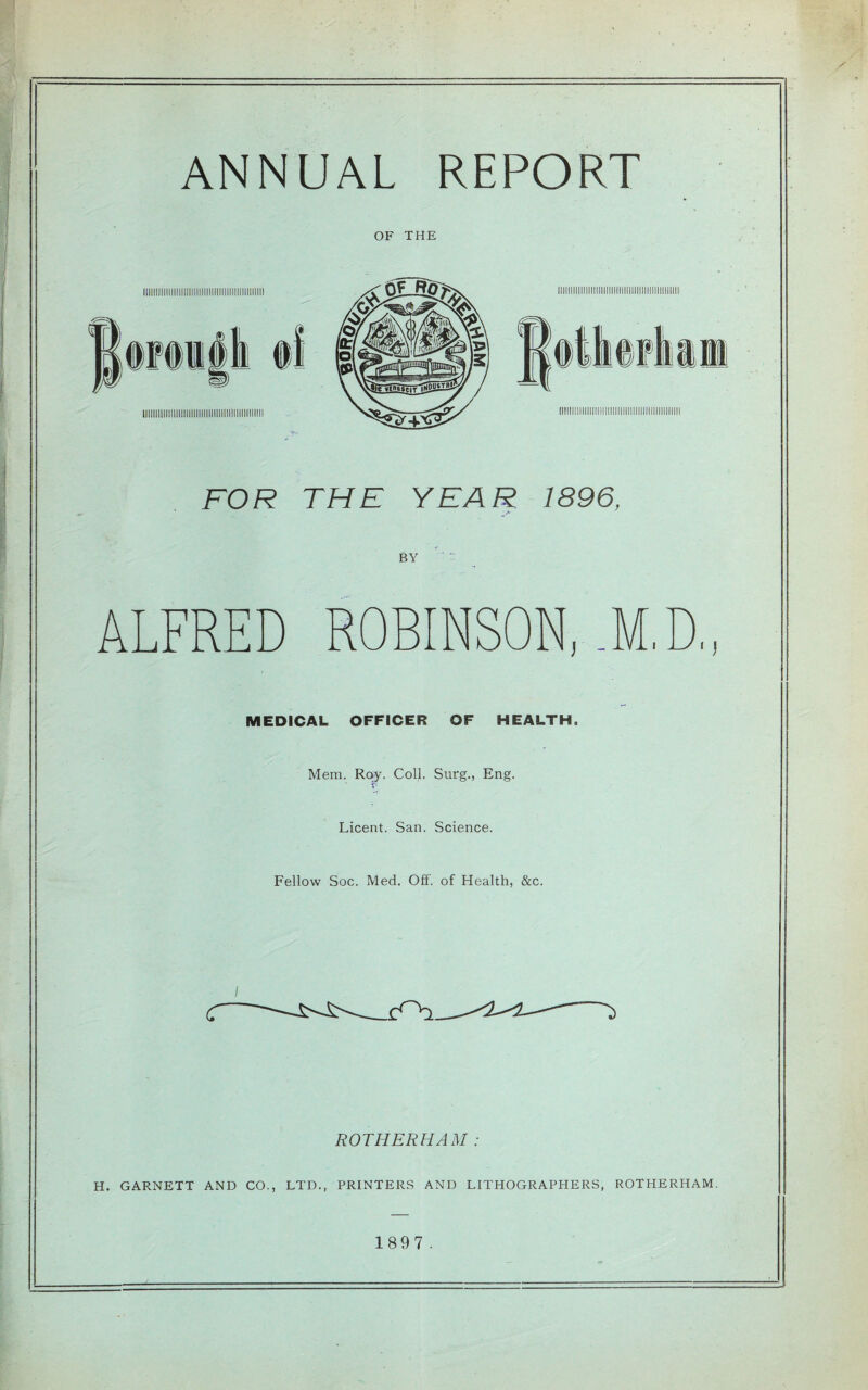 ANNUAL REPORT OF THE FOR THE YEAR 1896, BY ALFRED ROBINSON, .M.D, MEDICAL. OFFICER OF HEALTH. Mem. Roy. Coll. Surg., Eng. Licent. San. Science. Fellow Soc. Med. Off. of Health, &c. ROTHERHAM : H. GARNETT AND CO., LTD., PRINTERS AND LITHOGRAPHERS, ROTHERHAM. 1897 .