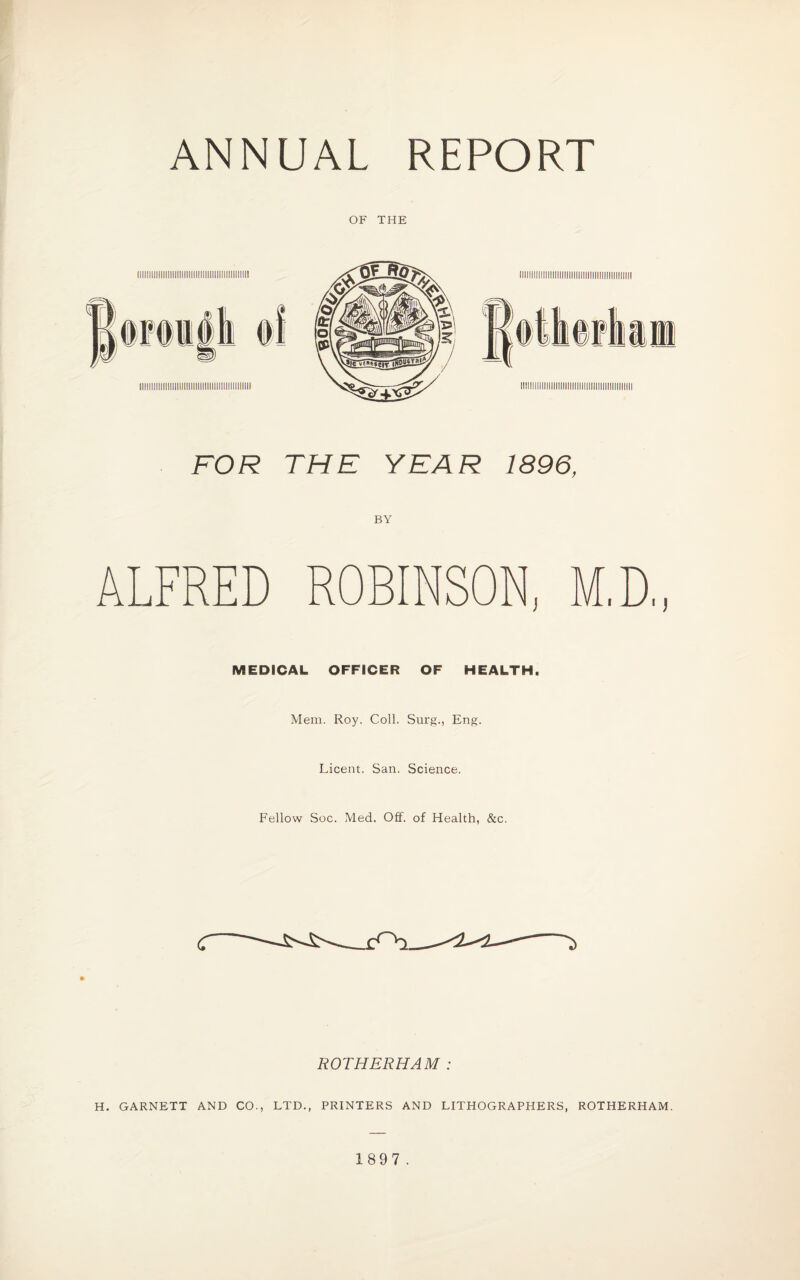OF THE FOR THE YEAR 1896, BY ALFRED ROBINSON, MEDICAL OFFICER OF HEALTH, Mem. Roy. Coll. Surg., Eng. Licent. San. Science. Fellow Soc. Med. Off. of Health, &c. ROTHERHAM : H. GARNETT AND CO., LTD., PRINTERS AND LITHOGRAPHERS, ROTHERHAM. 1897 .