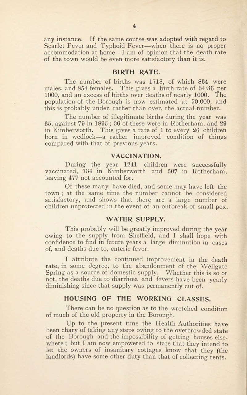 any instance. If the same course was adopted with regard to Scarlet Fever and Typhoid Fever—when there is no proper accommodation at home—I am of opinion that the death rate of the town would be even more satisfactory than it is. BIRTH RATE. The number of births was 1718, of which 864 were males, and 854 females. This gives a birth rate of 84*36 per 1000, and an excess of births over deaths of nearly 1000. The population of the Borough is now estimated at 50,000, and this is probably under, rather than over, the actual number. The number of illegitimate births during the year was 65, against 79 in 1895 ; 36 of these were in Rotherham, and 29 in Kimberworth. This gives a rate of 1 to every 26 children born in wedlock—a rather improved condition of things compared with that of previous years. VACCINATION. During the year 1241 children were successfully vaccinated, 734 in Kimberworth and 507 in Rotherham, leaving 477 not accounted for. Of these many have died, and some may have left the town ; at the same time the number cannot be considered satisfactory, and shows that there are a large number of children unprotected in the event of an outbreak of small pox. WATER SUPPLY. This probably will be greatly improved during the year owing to the supply from Sheffield, and I shall hope with confidence to find in future years a large diminution in cases of, and deaths due to, enteric fever. I attribute the continued improvement in the death rate, in some degree, to the abandonment of the Wellgate Spring as a source of domestic supply. Whether this is so or not, the deaths due to diarrhoea and fevers have been yearly diminishing since that supply was permanently cut of. HOUSING OF THE WORKING CLASSES. There can be no question as to the wretched condition of much of the old property in the Borough. Up to the present time the Health Authorities have been chary of taking any steps owing to the overcrowded state of the Borough and the impossibility of getting houses else¬ where ; but I am now empowered to state that they intend to let the owners of insanitary cottages know that they (the landlords) have some other duty than that of collecting rents.