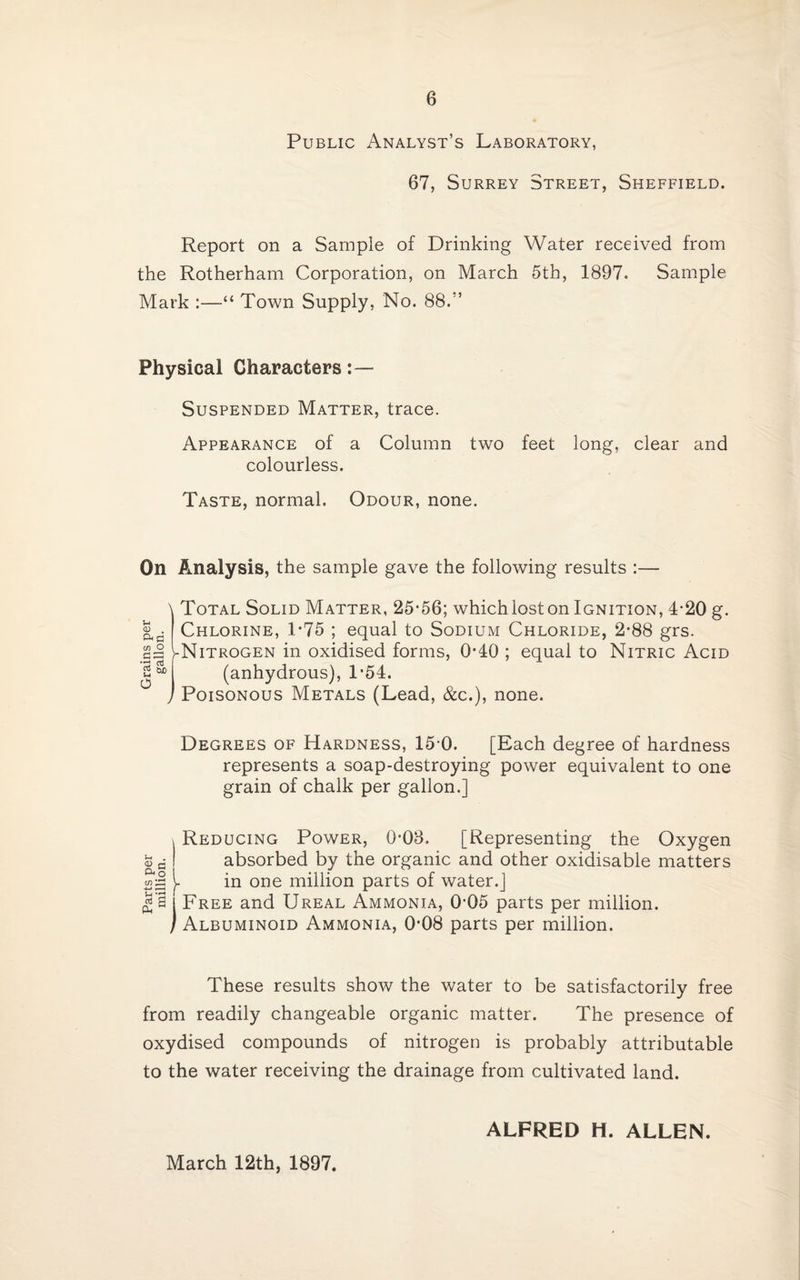 Public Analyst’s Laboratory, 67, Surrey Street, Sheffield. Report on a Sample of Drinking Water received from the Rotherham Corporation, on March 5th, 1897. Sample Mark :—“ Town Supply, No. 88.” Physical Characters Suspended Matter, trace. Appearance of a Column two feet long, clear and colourless. Taste, normal. Odour, none. On Analysis, the sample gave the following results :— u <D . a co O G=! •r) aJ 2 O N Total Solid Matter, 25*56; whichioston Ignition, 4-20 g. Chlorine, 1*75 ; equal to Sodium Chloride, 2-88 grs. -Nitrogen in oxidised forms, 0*40 ; equal to Nitric Acid (anhydrous), T54. , Poisonous Metals (Lead, &c.), none. Degrees of Hardness, 15-0. [Each degree of hardness represents a soap-destroying power equivalent to one grain of chalk per gallon.] ! Reducing Power, 0-08. [Representing the Oxygen I absorbed by the organic and other oxidisable matters £]§ t in one million parts of water.] £ a ! Free and Ureal Ammonia, 0-05 parts per million. / Albuminoid Ammonia, 0*08 parts per million. These results show the water to be satisfactorily free from readily changeable organic matter. The presence of oxydised compounds of nitrogen is probably attributable to the water receiving the drainage from cultivated land. March 12th, 1897. ALFRED H. ALLEN.