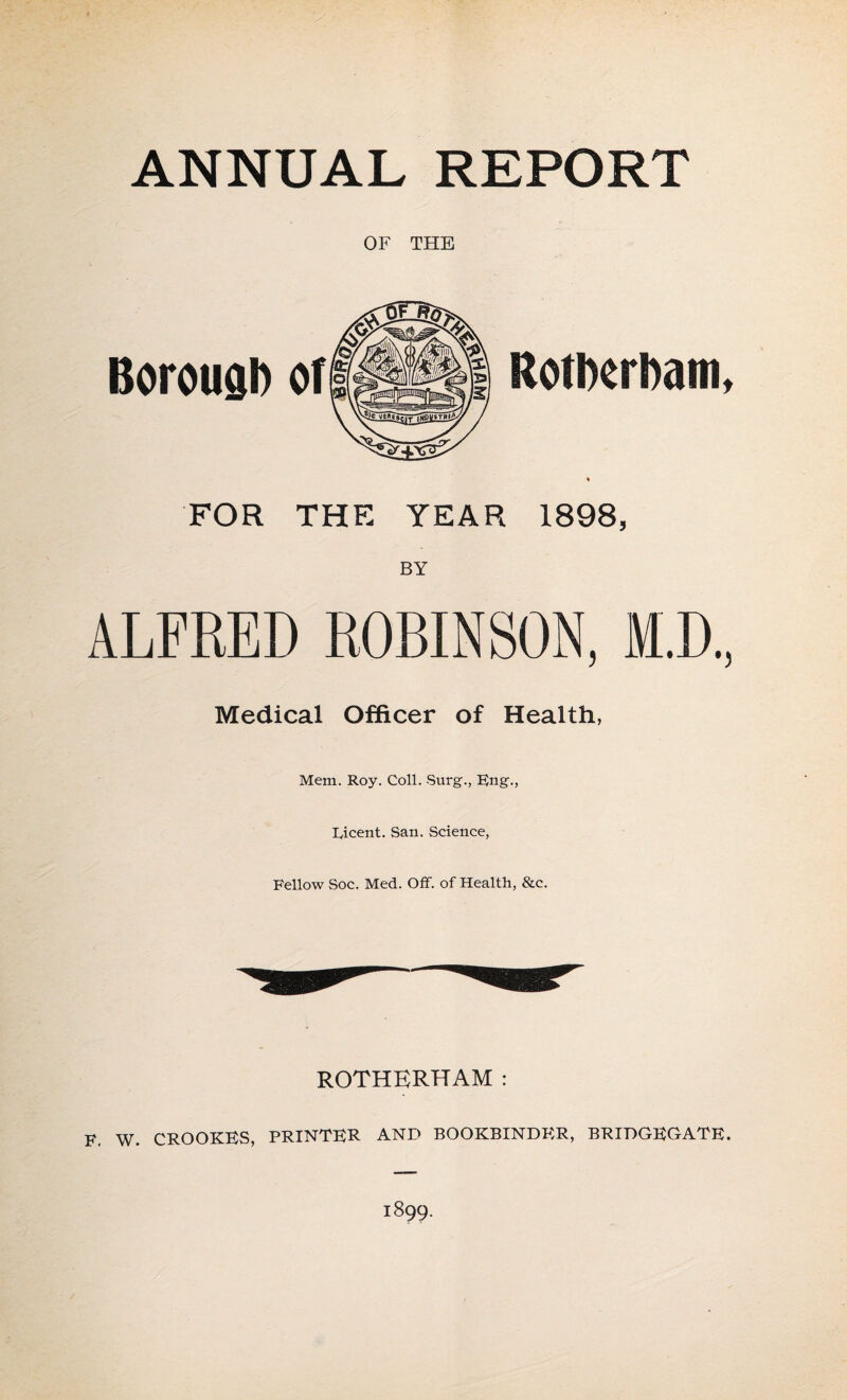 ANNUAL REPORT OF THE Borough of Rotherham. FOR THE YEAR 1898, BY ALFRED ROBINSON, M.D, Medical Officer of Health, Mem. Roy. Coll. Surg., Eng., Eicent. San. Science, Fellow Soc. Med. Off. of Health, &c. ROTHERHAM : F. W. CROOKES, PRINTER AND BOOKBINDER, BRIDGEGATE. 1899.