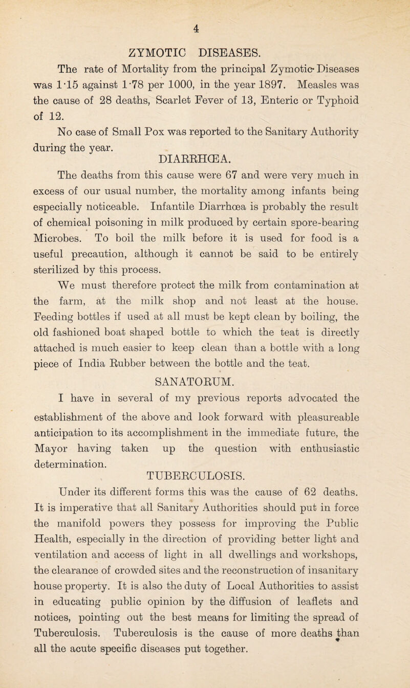 ZYMOTIC DISEASES. The rate of Mortality from the principal Zymotic* Diseases was 1'15 against 1*78 per 1000, in the year 1897. Measles was the cause of 28 deaths, Scarlet Fever of 13, Enteric or Typhoid of 12. No case of Small Pox was reported to the Sanitary Authority during the year. DIARRHOEA. The deaths from this cause were 67 and were very much in excess of our usual number, the mortality among infants being especially noticeable. Infantile Diarrhoea is probably the result of chemical poisoning in milk produced by certain spore-bearing Microbes. To boil the milk before it is used for food is a useful precaution, although it cannot be said to be entirely sterilized by this process. We must therefore protect the milk from contamination at the farm, at the milk shop and not least at the house. Feeding bottles if used at all must be kept clean by boiling, the old fashioned boat shaped bottle to which the teat is directly attached is much easier to keep clean than a bottle with a long piece of India Rubber between the bottle and the teat. SANATORUM. I have in several of my previous reports advocated the establishment of the above and look forward with pleasureable anticipation to its accomplishment in the immediate future, the Mayor having taken up the question with enthusiastic determination. TUBERCULOSIS. Under its different forms this was the cause of 62 deaths. It is imperative that all Sanitary Authorities should put in force the manifold powers they possess for improving the Public Health, especially in the direction of providing better light and ventilation and access of light in all dwellings and workshops, the clearance of crowded sites and the reconstruction of insanitary house property. It is also the duty of Local Authorities to assist in educating public opinion by the diffusion of leaflets and notices, pointing out the best means for limiting the spread of Tuberculosis. Tuberculosis is the cause of more deaths than ♦ all the acute specific diseases put together.