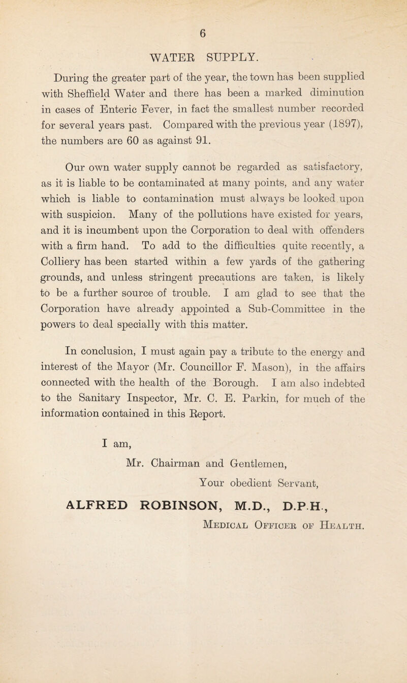 WATER SUPPLY. During the greater part of the year, the town has been supplied with Sheffield Water and there has been a marked diminution in cases of Enteric Fever, in fact the smallest number recorded for several years past. Compared with the previous year (1897), the numbers are 60 as against 91. Our own water supply cannot be regarded as satisfactory, as it is liable to be contaminated at many points, and any water which is liable to contamination must always be looked upon with suspicion. Many of the pollutions have existed for years, and it is incumbent upon the Corporation to deal with offenders with a firm hand. To add to the difficulties quite recently, a Colliery has been started within a few yards of the gathering grounds, and unless stringent precautions are taken, is likely to be a further source of trouble. I am glad to see that the Corporation have already appointed a Sub-Committee in the powers to deal specially with this matter. In conclusion, I must again pay a tribute to the energy and interest of the Mayor (Mr. Councillor F. Mason), in the affairs connected with the health of the Borough. I am also indebted to the Sanitary Inspector, Mr. C. E. Parkin, for much of the information contained in this Report. I am, Mr. Chairman and Gentlemen, Your obedient Servant, ALFRED ROBINSON, M.D., D.PH, Medical Officer of Health.