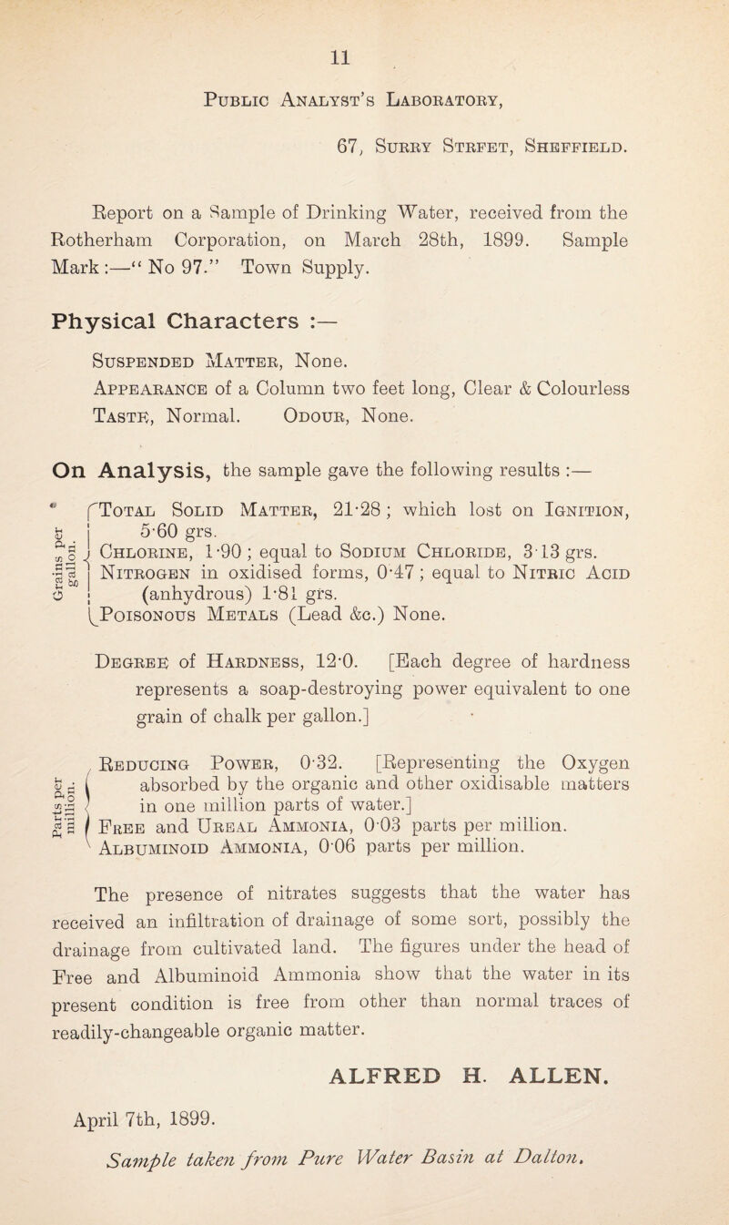 Public Analyst’s Laboratory, 67, Surry Strfet, Sheffield. Report on a Sample of Drinking Water, received from the Rotherham Corporation, on March 28th, 1899. Sample Mark :—“ No 97.” Town Supply. Physical Characters Suspended Matter, None. Appearance of a Column two feet long, Clear & Colourless Taste, Normal. Odour, None. On Analysis, the sample gave the following results :— fToTAL Solid Matter, 21-28; which lost on Ignition, £ _ | 5-60 grs. J Chlorine, 1-90; equal to Sodium Chloride, 313 grs. || j Nitrogen in oxidised forms, 0-47; equal to Nitric Acid o ; (anhydrous) 1*81 grs. ^Poisonous Metals (Lead &c.) None. Degree of Hardness, 12*0. [Bach degree of hardness represents a soap-destroying power equivalent to one grain of chalk per gallon.] Reducing Power, 032. [Representing the Oxygen absorbed by the organic and other oxidisable matters in one million parts of water.] Free and Ureal Ammonia, 0 03 parts per million. Albuminoid Ammonia, 0‘06 parts per million. The presence of nitrates suggests that the water has received an infiltration of drainage of some sort, possibly the drainage from cultivated land. The figures under the head of Free and Albuminoid Ammonia show that the water in its present condition is free from other than normal traces of readily-changeable organic matter. ALFRED H. ALLEN. April 7th, 1899.
