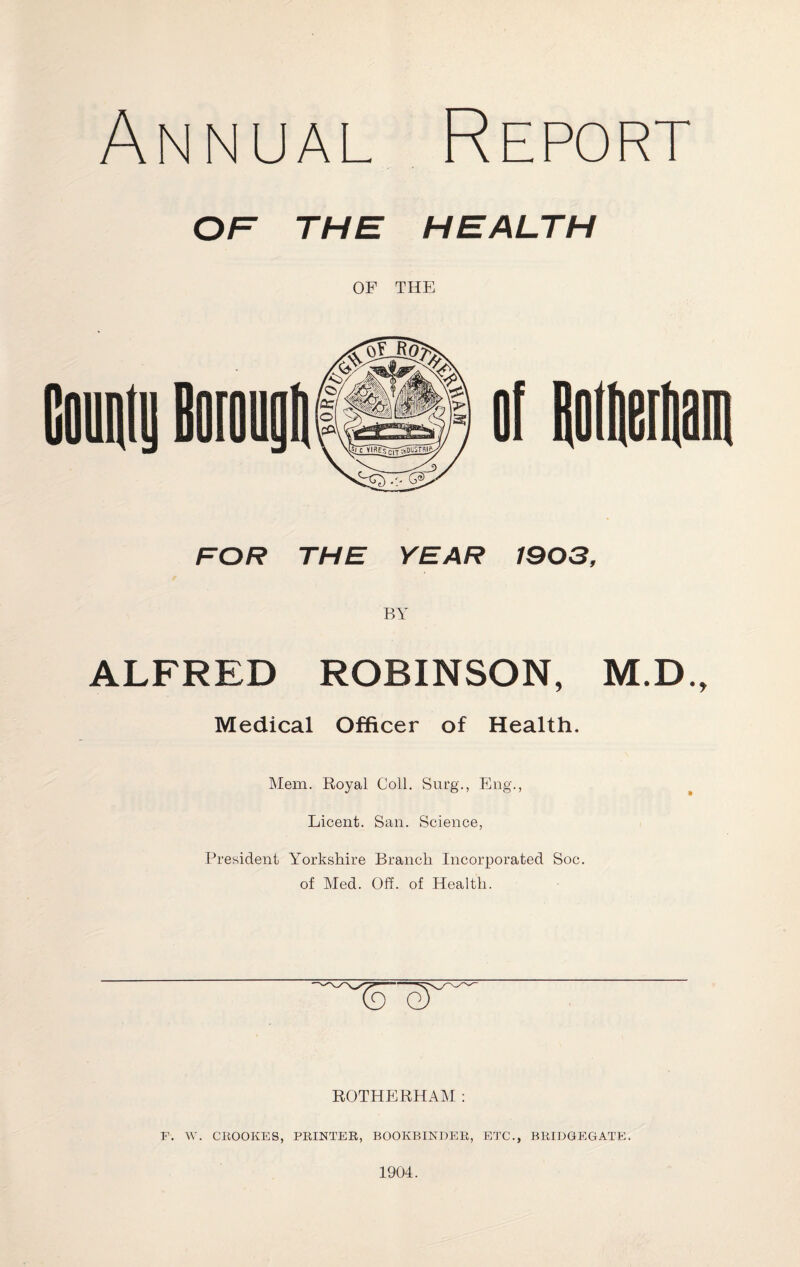 Annual Report OF THE HEALTH OF THE FOR THE YEAR 1903, BY ALFRED ROBINSON, M.D., Medical Officer of Health. Mem. Royal Coll. Surg., Eng., Licent. San. Science, President Yorkshire Branch Incorporated Soc. of Med. Off. of Health. ROTHERHAM : P. W. CROOKES, PRINTER, BOOKBINDER, ETC., BRIDGEGATE. 1904.
