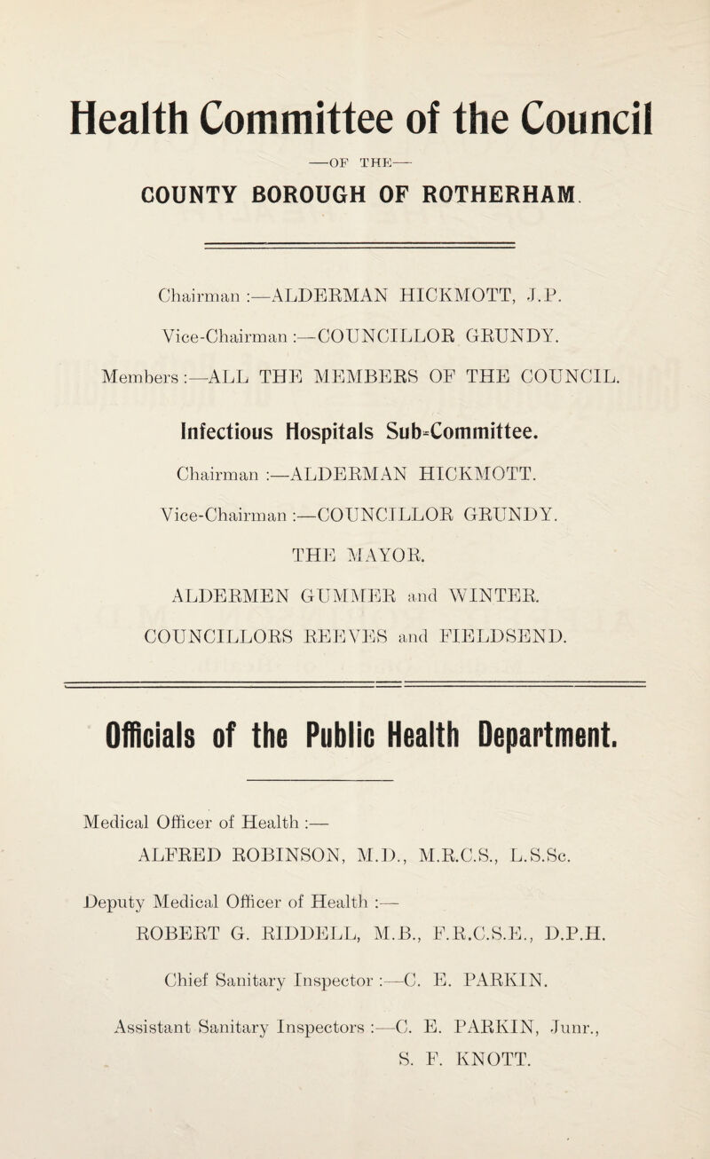 Health Committee of the Council -OF THE— COUNTY BOROUGH OF ROTHERHAM Chairman ALDERMAN HICKMOTT, J.P. Vice-Chairman COUNCILLOR GRUNDY. Members:—ALL THE MEMBERS OF THE COUNCIL. Infectious Hospitals Sub-Committee. Chairman ALDERMAN HICKMOTT. Vice-Chairman COUNCILLOR GRUNDY. THE MAYOR. ALDERMEN GUMMER and WINTER. COUNCILLORS REEVES and FIELD SEND. Officials of the Public Health Department. Medical Officer of Health :— ALFRED ROBINSON, M.D., M.R.C.S., L.S.Sc. Deputy Medical Officer of Health :— ROBERT G. RIDDELL, M.B., F.R.C.S.E., D.P.H. Chief Sanitary Inspector :—C. E. PARKIN. Assistant Sanitary Inspectors :—C. E. PARKIN, Junr., S. F. KNOTT.
