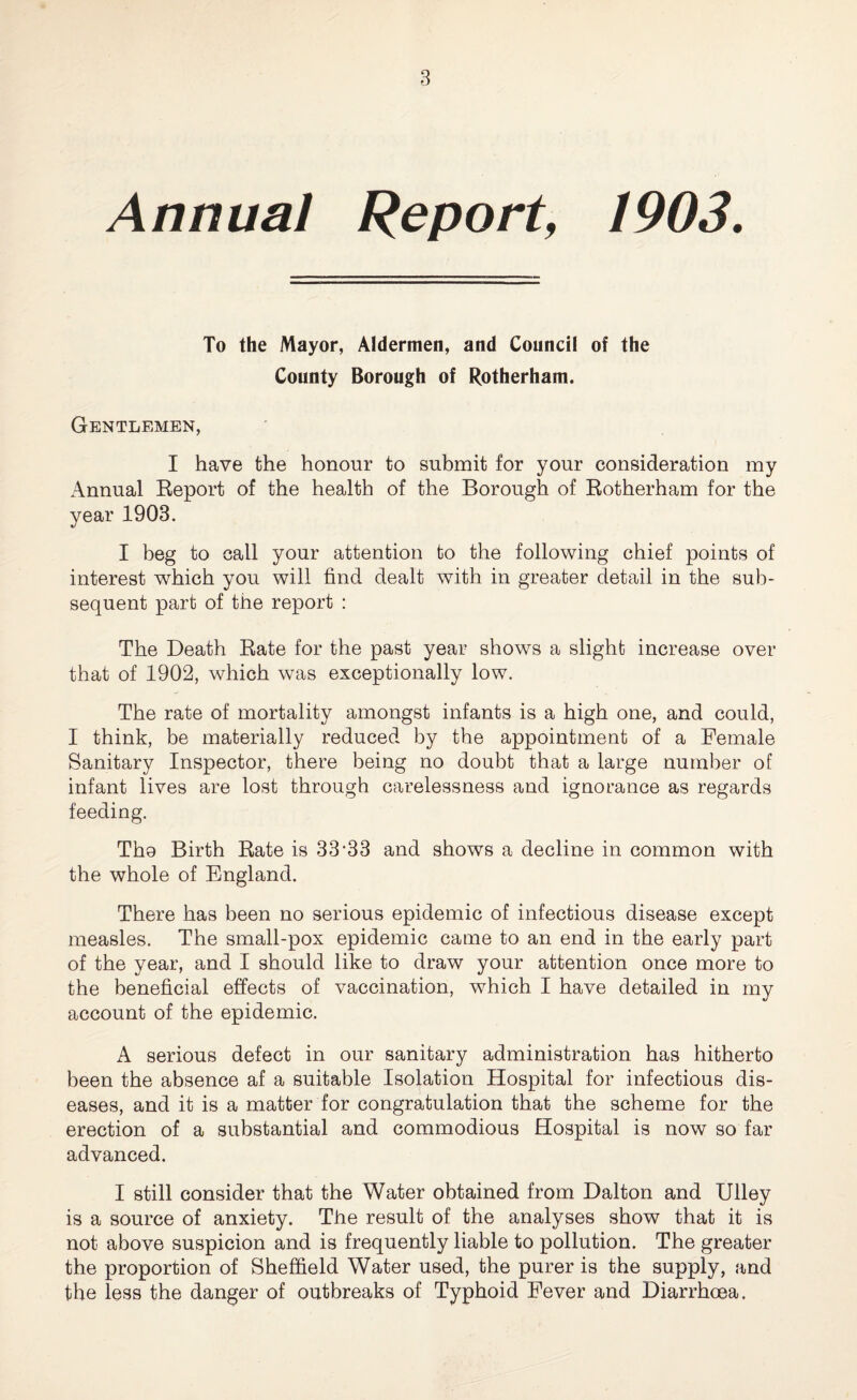 Annual Report, 1903. To the Mayor, Aldermen, and Council of the County Borough of Rotherham. Gentlemen, I have the honour to submit for your consideration my xAnnual Report of the health of the Borough of Rotherham for the year 1903. I beg to call your attention to the following chief points of interest which you will find dealt with in greater detail in the sub¬ sequent part of the report : The Death Rate for the past year shows a slight increase over that of 1902, which was exceptionally low. The rate of mortality amongst infants is a high one, and could, I think, be materially reduced by the appointment of a Female Sanitary Inspector, there being no doubt that a large number of infant lives are lost through carelessness and ignorance as regards feeding. Tho Birth Rate is 33’33 and shows a decline in common with the whole of England. There has been no serious epidemic of infectious disease except measles. The small-pox epidemic came to an end in the early part of the year, and I should like to draw your attention once more to the beneficial effects of vaccination, which I have detailed in my account of the epidemic. A serious defect in our sanitary administration has hitherto been the absence af a suitable Isolation Hospital for infectious dis¬ eases, and it is a matter for congratulation that the scheme for the erection of a substantial and commodious Hospital is now so far advanced. I still consider that the Water obtained from Dalton and Ulley is a source of anxiety. The result of the analyses show that it is not above suspicion and is frequently liable to pollution. The greater the proportion of Sheffield Water used, the purer is the supply, and the less the danger of outbreaks of Typhoid Fever and Diarrhoea.