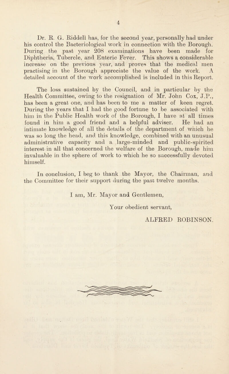 Dr. R. G. Riddell has, for the second year, personally had under his control the Bacteriological work in connection with the Borough. During the past year 208 examinations have been made for Diphtheria, Tubercle, and Enteric Fever. This shows a considerable increase on the previous year, and proven that the medical men practising in the Borough appreciate the value of the work. A detailed account of the work accomplished is included in this Report. The loss sustained by the Council, and in particular by the Health Committee, owing to the resignation of Mr. John Cox, J.P., has been a great one, and has been to me a matter of keen regret. During the years that I had the good fortune to be associated with him in the Public Health work of the Borough, I have at all times found in him a good friend and a helpful adviser. He had an intimate knowledge of all the details of the department of which he was so long the head, and this knowledge, combined with an unusual administrative capacity and a large-minded and public-spirited interest in all that concerned the welfare of the Borough, made him invaluable in the sphere of work to which he so successfully devoted himself. In conclusion, I beg to thank the Mayor, the Chairman, and the Committee for their support during the past twelve months. I am, Mr. Mayor and Gentlemen, Your obedient servant, ALFRED ROBINSON.
