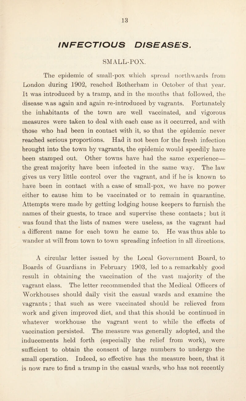 INFEGTIOUS DISEASES. SMALL-POX. The epidemic of small-pox which spread northwards from London during 1902, reached Rotherham in October of that year. It was introduced by a tramp, and in the months that followed, the disease w as again and again re-introduced by vagrants. Fortunately the inhabitants of the town are well vaccinated, and vigorous measures were taken to deal with each case as it occurred, and with those who had been in contact with it, so that the epidemic never reached serious proportions. Had it not been for the fresh infection brought into the town by vagrants, the epidemic would speedily have been stamped out. Other towns have had the same experience— the great majority have been infected in the same way. The lawT gives us very little control over the vagrant, and if he is known to have been in contact with a case of small-pox, we have no power either to cause him to be vaccinated or to remain in quarantine. Attempts were made by getting lodging house keepers to furnish the names of their guests, to trace and supervise these contacts; but it was found that the lists of names were useless, as the vagrant had a different name for each town he came to. He was thus able to wander at will from town to town spreading infection in all directions. A circular letter issued by the Local Government Board, to Boards of Guardians in February 1903, led to a remarkably good result in obtaining the vaccination of the vast majority of the vagrant class. The letter recommended that the Medical Officers of Workhouses should daily visit the casual wards and examine the vagrants; that such as were vaccinated should be relieved from work and given improved diet, and that this should be continued in whatever workhouse the vagrant went to while the effects of vaccination persisted. The measure was generally adopted, and the inducements held forth (especially the relief from work), were sufficient to obtain the consent of large numbers to undergo the small operation. Indeed, so effective has the measure been, that it is now rare to find a tramp in the casual wards, who has not recently